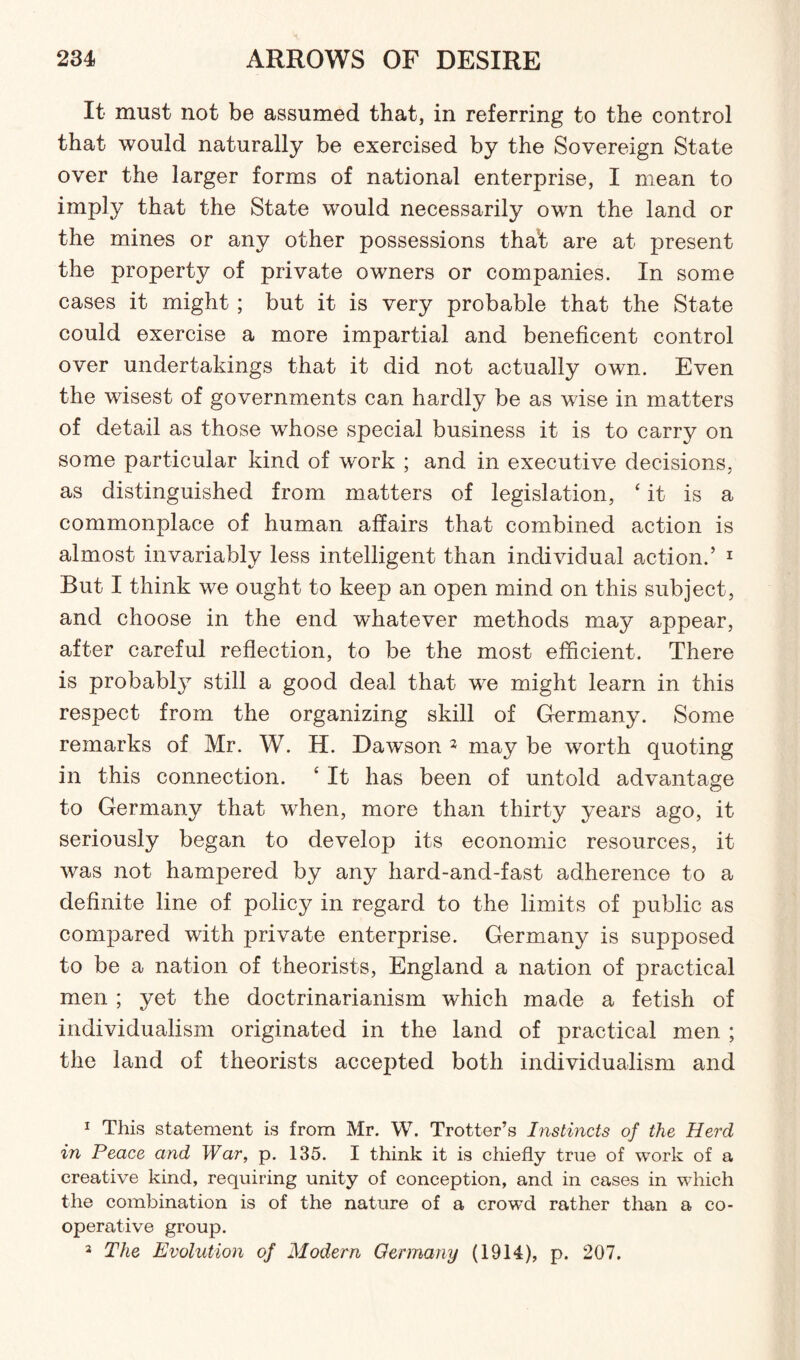 It must not be assumed that, in referring to the control that would naturally be exercised by the Sovereign State over the larger forms of national enterprise, I mean to imply that the State would necessarily own the land or the mines or any other possessions that are at present the property of private owners or companies. In some cases it might; but it is very probable that the State could exercise a more impartial and beneficent control over undertakings that it did not actually own. Even the wisest of governments can hardly be as wise in matters of detail as those whose special business it is to carry on some particular kind of work ; and in executive decisions, as distinguished from matters of legislation, ‘it is a commonplace of human affairs that combined action is almost invariably less intelligent than individual action.’ 1 But I think we ought to keep an open mind on this subject, and choose in the end whatever methods may appear, after careful reflection, to be the most efficient. There is probably still a good deal that we might learn in this respect from the organizing skill of Germany. Some remarks of Mr. W. H. Daw'son 2 3 may be worth quoting in this connection. £ It has been of untold advantage to Germany that when, more than thirty years ago, it seriously began to develop its economic resources, it was not hampered by any hard-and-fast adherence to a definite line of policy in regard to the limits of public as compared with private enterprise. Germany is supposed to be a nation of theorists, England a nation of practical men ; yet the doctrinarianism which made a fetish of individualism originated in the land of practical men ; the land of theorists accepted both individualism and 1 This statement is from Mr. W. Trotter’s Instincts of the Herd in Peace and War, p. 135. I think it is chiefly true of work of a creative kind, requiring unity of conception, and in cases in which the combination is of the nature of a crowd rather than a co¬ operative group. 3 The Evolution of Modern Germany (1914), p. 207.