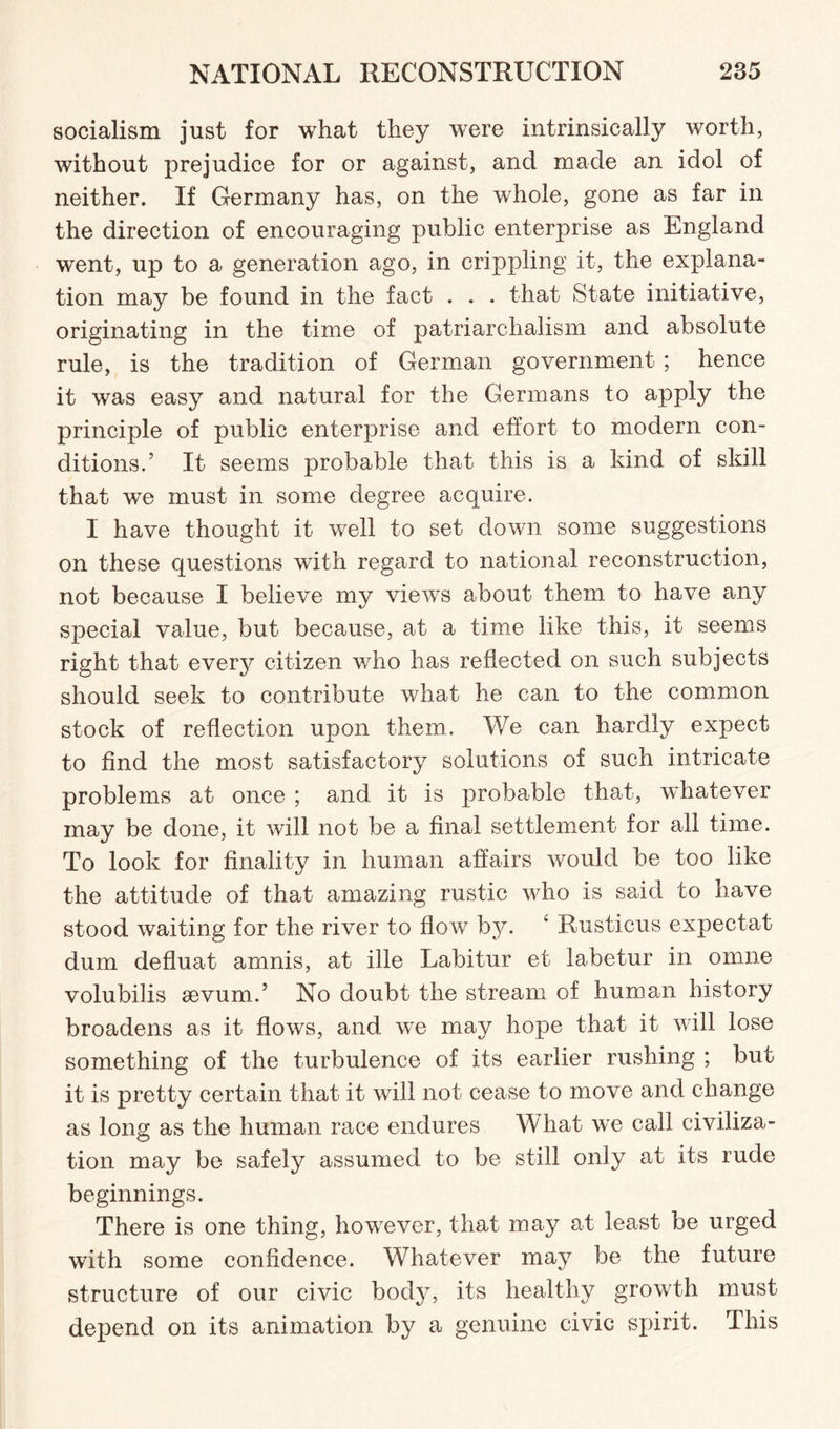 socialism just for what they were intrinsically worth, without prejudice for or against, and made an idol of neither. If Germany has, on the whole, gone as far in the direction of encouraging public enterprise as England went, up to a generation ago, in crippling it, the explana¬ tion may be found in the fact . . . that State initiative, originating in the time of patriarchalism and absolute rule, is the tradition of German government ; hence it was easy and natural for the Germans to apply the principle of public enterprise and effort to modern con¬ ditions.5 It seems probable that this is a kind of skill that we must in some degree acquire. I have thought it well to set down some suggestions on these questions with regard to national reconstruction, not because I believe my views about them to have any special value, but because, at a time like this, it seems right that every citizen who has reflected on such subjects should seek to contribute what he can to the common stock of reflection upon them. We can hardly expect to find the most satisfactory solutions of such intricate problems at once ; and it is probable that, whatever may be done, it will not be a final settlement for all time. To look for finality in human affairs would be too like the attitude of that amazing rustic wdio is said to have stood waiting for the river to flow by. ‘ Rusticus expectat dum defluat amnis, at ille Labitur et labetur in omne volubilis sevum.5 No doubt the stream of human history broadens as it flows, and we may hope that it will lose something of the turbulence of its earlier rushing ; but it is pretty certain that it will not cease to move and change as long as the human race endures What we call civiliza¬ tion may be safely assumed to be still only at its rude beginnings. There is one thing, however, that may at least be urged with some confidence. Whatever may be the future structure of our civic body, its healthy growth must depend on its animation by a genuine civic spirit. This