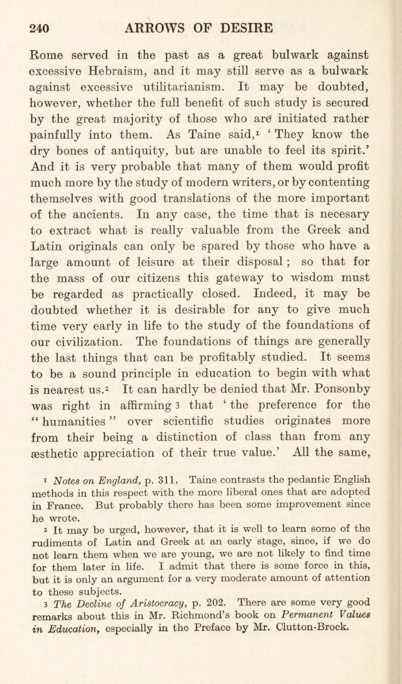 Rome served in the past as a great bulwark against excessive Hebraism, and it may still serve as a bulwark against excessive utilitarianism. It may be doubted, however, whether the full benefit of such study is secured by the great majority of those who are initiated rather painfully into them. As Taine said,1 4 They know the dry bones of antiquity, but are unable to feel its spirit/ And it is very probable that many of them would profit much more by the study of modern writers, or by contenting themselves with good translations of the more important of the ancients. In any case, the time that is necesary to extract what is really valuable from the Greek and Latin originals can only be spared by those who have a large amount of leisure at their disposal ; so that for the mass of our citizens this gateway to wisdom must be regarded as practically closed. Indeed, it may be doubted whether it is desirable for any to give much time very early in life to the study of the foundations of our civilization. The foundations of things are generally the last things that can be profitably studied. It seems to be a sound principle in education to begin with what is nearest us.1 2 3 It can hardly be denied that Mr. Ponsonby was right in affirming 3 that 4 the preference for the 44 humanities 5 5 over scientific studies originates more from their being a distinction of class than from any aesthetic appreciation of their true value/ All the same, 1 Notes on England, p. 311, Taine contrasts the pedantic English methods in this respect with the more liberal ones that are adopted in France. But probably there has been some improvement since he wrote. 2 It may be urged, however, that it is well to learn some of the rudiments of Latin and Greek at an early stage, since, if we do not learn them when we are young, we are not likely to find time for them later in life. I admit that there is some force in this, but it is only an argument for a very moderate amount of attention to these subjects. 3 The Decline of Aristocracy, p. 202. There are some very good remarks about this in Mr. Richmond’s book on Permanent Values in Education, especially in the Preface by Mr. Clutton-Brock.