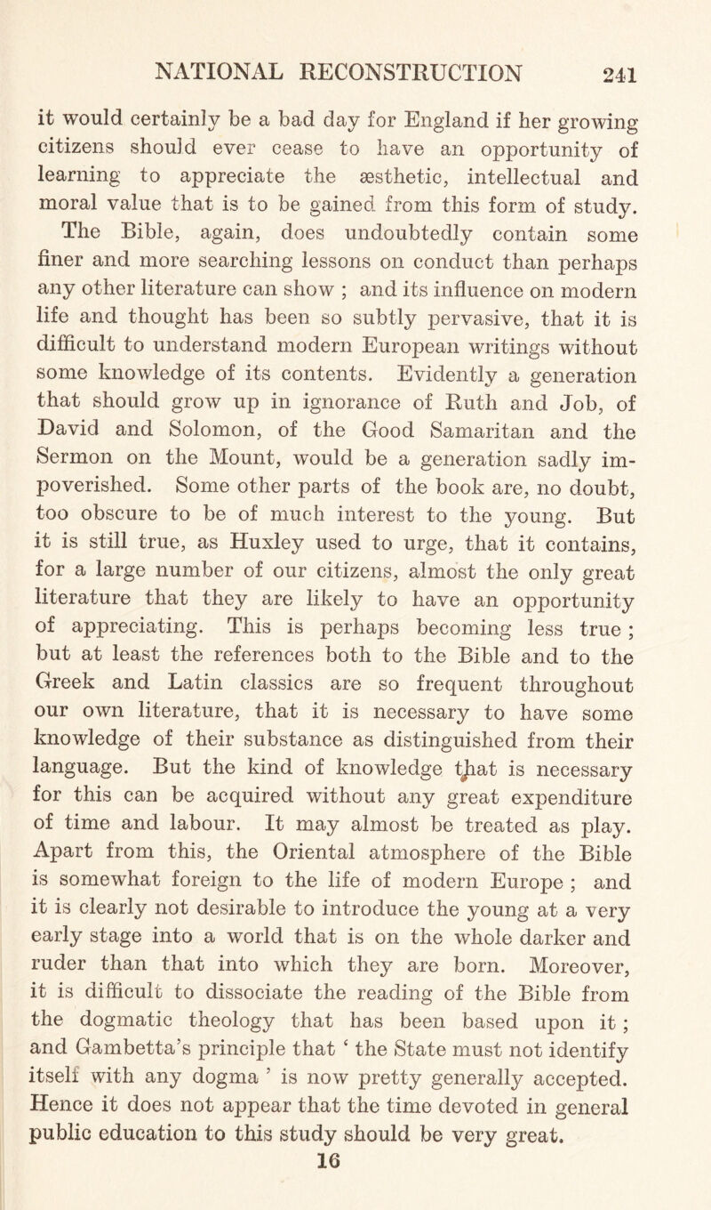 it would certainly be a bad day for England if her growing citizens should ever cease to have an opportunity of learning to appreciate the aesthetic, intellectual and moral value that is to be gained from this form of study. The Bible, again, does undoubtedly contain some finer and more searching lessons on conduct than perhaps any other literature can show ; and its influence on modern life and thought has been so subtly pervasive, that it is difficult to understand modern European writings without some knowledge of its contents. Evidently a generation that should grow up in ignorance of Ruth and Job, of David and Solomon, of the Good Samaritan and the Sermon on the Mount, would be a generation sadly im¬ poverished. Some other parts of the book are, no doubt, too obscure to be of much interest to the young. But it is still true, as Huxley used to urge, that it contains, for a large number of our citizens, almost the only great literature that they are likely to have an opportunity of appreciating. This is perhaps becoming less true; but at least the references both to the Bible and to the Greek and Latin classics are so frequent throughout our own literature, that it is necessary to have some knowledge of their substance as distinguished from their language. But the kind of knowledge tjiat is necessary for this can be acquired without any great expenditure of time and labour. It may almost be treated as play. Apart from this, the Oriental atmosphere of the Bible is somewhat foreign to the life of modem Europe ; and it is clearly not desirable to introduce the young at a very early stage into a world that is on the whole darker and ruder than that into which they are born. Moreover, it is difficult to dissociate the reading of the Bible from the dogmatic theology that has been based upon it; and Gambetta’s principle that 4 the State must not identify itself with any dogma 5 is now pretty generally accepted. Hence it does not appear that the time devoted in general public education to this study should be very great. 16