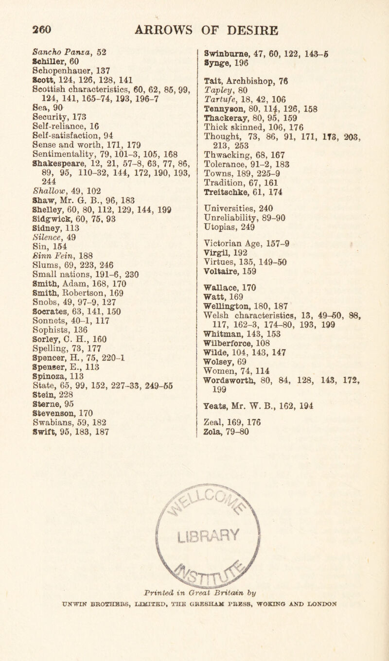 Sancho Panxa, 52 Schiller, 60 Schopenhauer, 137 Scott, 124, 126, 128, 141 Scottish characteristics, 60, 62, 85, 99, 124, 141, 165-74, 193, 196-7 Sea, 90 Security, 173 Self-reliance, 16 Self-satisfaction, 94 Sense and worth, 171, 179 Sentimentality, 79, 101-3, 105, 168 Shakespeare, 12, 21, 57-8, 63, 77, 86, 89, 95, 110-32, 144, 172, 190, 193, 244 Shallow, 49, 102 Shaw, Mr. G. B., 96, 183 Shelley, 60, 80, 112, 129, 144, 199 Sidgwick, 60, 75, 93 Sidney, 113 Silence, 49 Sin, 154 Sinn Fein, 188 Slums, 69, 223, 246 Small nations, 191-6, 230 Smith, Adam, 168, 170 Smith, Robertson, 169 Snobs, 49, 97-9, 127 Socrates, 63, 141, 150 Sonnets, 40-1, 117 Sophists, 136 Sorley, C. H., 160 Spelling, 73, 177 Spencer, H., 75, 220-1 Spenser, E., 113 Spinoza, 113 State, 65, 99, 152, 227-33, 249-55 Stein, 228 Sterne, 95 Stevenson, 170 Swabians, 59, 182 Swift, 95, 183, 187 Swinburne, 47, 60, 122, 143-5 Synge, 196 Tait, Archbishop, 76 Tapley, 80 Tartufe, 18, 42, 106 Tennyson, 80, 11£, 126, 158 Thackeray, 80, 95, 159 Thick skinned, 106, 176 Thought, 73, 86, 91, 171, ITS, 203, 213, 253 Thwacking, 68, 167 Tolerance, 91-2, 183 Towns, 189, 225-9 Tradition, 67, 161 Treitschke, 61, 174 Universities, 240 Unreliability, 89-90 Utopias, 249 Victorian Age, 157-9 Virgil, 192 Virtues, 135, 149-50 Voltaire, 159 Wallace, 170 Watt, 169 Wellington, 180, 187 Welsh characteristics, 13, 49-50, 88, 117, 162-3, 174-80, 193, 199 Whitman, 143, 153 Wilberforce, 108 i Wilde, 104, 143, 147 ' Wolsey, 69 Women, 74, 114 Wordsworth, 80, 84, 128, 143, 172, 199 Yeats, Mr. W. B., 162, 194 Zeal, 169, 176 Zola, 79-80 Printed in Great Britain by UNWIN BROTHERS, LIMITED, THE GRESHAM PRESS, WOKING AND LONDON