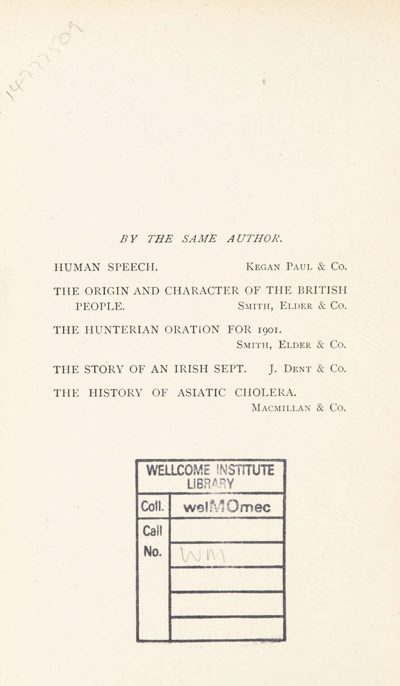 ✓A * BY THE SAME AUTHOR. HUMAN SPEECH. Ivegan Paul & Co. THE ORIGIN AND CHARACTER OF THE BRITISH PEOPEE. Smith, Elder & Co. THE HUNTERIAN ORATION FOR 1901. Smith, Elder & Co. THE STORY OF AN IRISH SEPT. J. Dent & Co. THE HISTORY OF ASIATIC CHOLERA. Macmillan & Co. WELLCOME INSTITUTE LIBRARY Coil. welfvlOmec Cai! No. \aj k \