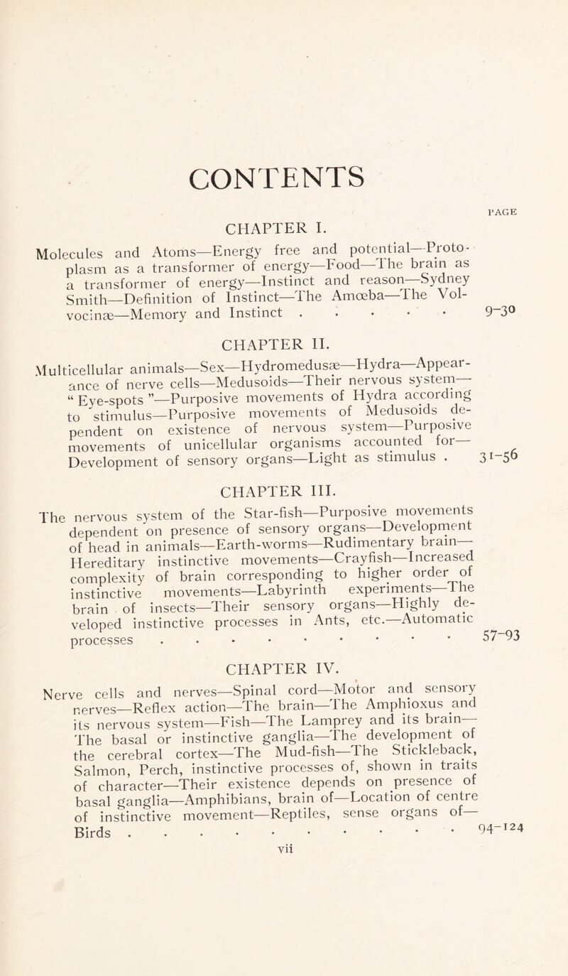 CONTENTS CHAPTER I. Molecules and Atoms—Energy free and potential Proto¬ plasm as a transformer of energy—Food lhe brain as a transformer of energy—Instinct and teason Sydney Smith—Definition of Instinct—The Amoeba—The Vol- vocinae—Memory and Instinct. CHAPTER II. Multicellular animals—Sex—Hydromedusm—Hydra—Appear¬ ance of nerve cells—Medusoids—Their neivous system “ Eve-spots ”—Purposive movements of Hydra according to stimulus—Purposive movements of Medusoids de¬ pendent on existence of nervous system Purposive movements of unicellular organisms accounted for— Development of sensory organs Light as stimulus . CHAPTER III. The nervous system of the Star-fish—Purposive movements dependent on presence of sensory organs—Development of head in animals—Earth-worms—Rudimentary brain— Hereditary instinctive movements—Crayfish—Increased complexity of brain corresponding to higher order of instinctive movements—Labyrinth experiments lne brain of insects—Their sensory organs—Highly de¬ veloped instinctive processes in Ants, etc.—Automatic processes CHAPTER IV. Nerve cells and nerves—Spinal cord—Motor and sensory nerves—Reflex action—The brain—The Amphioxus and its nervous system—Eish—lhe Lamprey and its brain— The basal or instinctive ganglia—The development of the cerebral cortex—The Mud-fish—The Stickleback, Salmon, Perch, instinctive processes of, shown in traits of character—Their existence depends on presence of basal ganglia—Amphibians, brain of—Location of centre of instinctive movement—Reptiles, sense organs of Birds l'AGE 9-30 3!-56 57-93 94-124