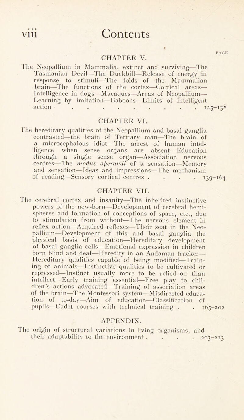 CHAPTER V. I he Neopallium in Mammalia, extinct and surviving—The Tasmanian Devil—The Duckbill—Release of energy in response to stimuli—-The folds of the Mammalian brain—The functions of the cortex—Cortical areas— Intelligence in dogs—Macaques—Areas of Neopallium— Learning by imitation—Baboons—Limits of intelligent action ......... 125-138 CHAPTER VI. The hereditary qualities of the Neopallium and basal ganglia contrasted—the brain of Tertiary man—The brain of a microcephalous idiot—The arrest of human intel¬ ligence when sense organs are absent—Education through a single sense organ—Association nervous centres—The modus operandi of a sensation—Memory and sensation—Ideas and impressions—The mechanism of reading—Sensory cortical centres .... 139-164 CHAPTER VII. The cerebral cortex and insanity—The inherited instinctive powers of the new-born—Development of cerebral hemi¬ spheres and formation of conceptions of space, etc., due to stimulation from without—The nervous element in reflex action—Acquired reflexes—Their seat in the Neo¬ pallium—Development of this and basal ganglia the physical basis of education—Hereditary development of basal ganglia cells—Emotional expression in children born blind and deaf—Heredity in an Andaman tracker— Hereditary qualities capable of being modified—Train¬ ing of animals—Instinctive qualities to be cultivated or repressed—Instinct usually more to be relied on than intellect—Early training essential—Free play to chil¬ dren’s actions advocated—Training of association areas of the brain—The Montessori system—Misdirected educa¬ tion of to-day—Aim of education—Classification of pupils—Cadet courses with technical training . . 165-202 APPENDIX. The origin of structural variations in living organisms, and their adaptability to the environment .... 203-213