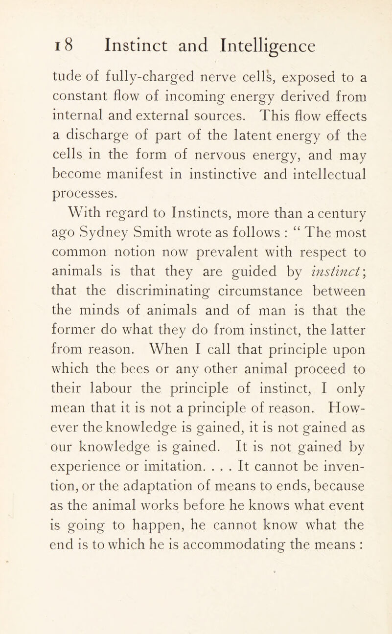 tude of fully-charged nerve cells, exposed to a constant flow of incoming energy derived from internal and external sources. This flow effects a discharge of part of the latent energy of the cells in the form of nervous energy, and may become manifest in instinctive and intellectual processes. With regard to Instincts, more than a century ago Sydney Smith wrote as follows : “ The most common notion now prevalent with respect to animals is that they are guided by instinct \ that the discriminating circumstance between the minds of animals and of man is that the former do what they do from instinct, the latter from reason. When I call that principle upon which the bees or any other animal proceed to their labour the principle of instinct, I only mean that it is not a principle of reason. How¬ ever the knowledge is gained, it is not gained as our knowledge is gained. It is not gained by experience or imitation. ... It cannot be inven¬ tion, or the adaptation of means to ends, because as the animal works before he knows what event is going to happen, he cannot know what the end is to which he is accommodating the means :