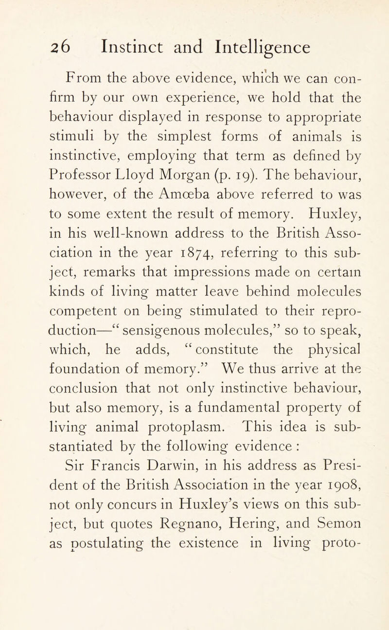 From the above evidence, which we can con¬ firm by our own experience, we hold that the behaviour displayed in response to appropriate stimuli by the simplest forms of animals is instinctive, employing that term as defined by Professor Lloyd Morgan (p. 19). The behaviour, however, of the Amoeba above referred to was to some extent the result of memory. Huxley, in his well-known address to the British Asso¬ ciation in the year 1874, referring to this sub¬ ject, remarks that impressions made on certain kinds of living matter leave behind molecules competent on being stimulated to their repro¬ duction—“ sensigenous molecules,” so to speak, which, he adds, “ constitute the physical foundation of memory.” We thus arrive at the conclusion that not only instinctive behaviour, but also memory, is a fundamental property of living animal protoplasm. This idea is sub¬ stantiated by the following evidence : Sir Francis Darwin, in his address as Presi¬ dent of the British Association in the year 1908, not only concurs in Huxley’s views on this sub¬ ject, but quotes Regnano, Hering, and Semon as postulating the existence in living proto-