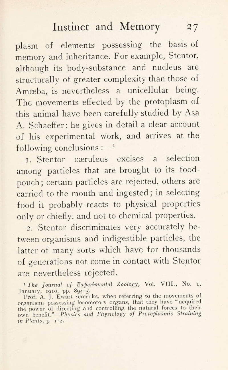 plasm of elements possessing the basis of memory and inheritance. For example, Stentor, although its body-substance and nucleus are structurally of greater complexity than those of Amoeba, is nevertheless a unicellular being. The movements effected by the protoplasm of this animal have been carefully studied by Asa A. Schaeffer; he gives in detail a clear account of his experimental work, and arrives at the following conclusions :—1 1. Stentor caeruleus excises a selection among particles that are brought to its food- pouch; certain particles are rejected, others are carried to the mouth and ingested; in selecting food it probably reacts to physical properties only or chiefly, and not to chemical properties. 2. Stentor discriminates very accurately be¬ tween organisms and indigestible particles, the latter of many sorts which have for thousands of generations not come in contact with Stentor are nevertheless rejected. 1 Fhe Journal of Experimental Zoology, Vol. VIII., No. i, January, 1910, pp. 894-5. Prof. A. J. Ewart remarks, when referring to the movements of organisms possessing locomotory organs, that they have “acquired the power of directing and controlling the natural forces to their own benefit.”—Physics and Physiology of Protoplasmic Straining in Plants, p 1 r2.