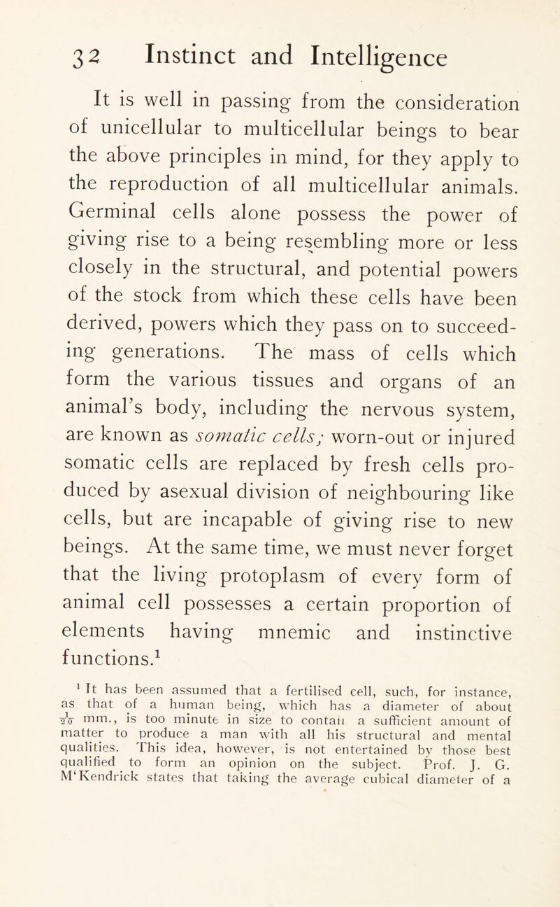 It is well in passing from the consideration of unicellular to multicellular beings to bear the above principles in mind, for they apply to the reproduction of all multicellular animals. Germinal cells alone possess the power of giving rise to a being resembling more or less closely in the structural, and potential powers of the stock from which these cells have been derived, powers which they pass on to succeed¬ ing generations. The mass of cells which form the various tissues and organs of an animal’s body, including the nervous system, are known as somatic cells; worn-out or injured somatic cells are replaced by fresh cells pro¬ duced by asexual division of neighbouring like cells, but are incapable of giving rise to new beings. At the same time, we must never forget that the living protoplasm of every form of animal cell possesses a certain proportion of elements having mnemic and instinctive functions.1 1 It has been assumed that a fertilised cell, such, for instance, as that of a human being, which has a diameter of about 2V mm., is too minute in size to contan a sufficient amount of matter to produce a man with all his structural and mental qualities. This idea, however, is not entertained by those best qualified to form an opinion on the subject. Prof. J. G. M Kendrick states that taking the average cubical diameter of a