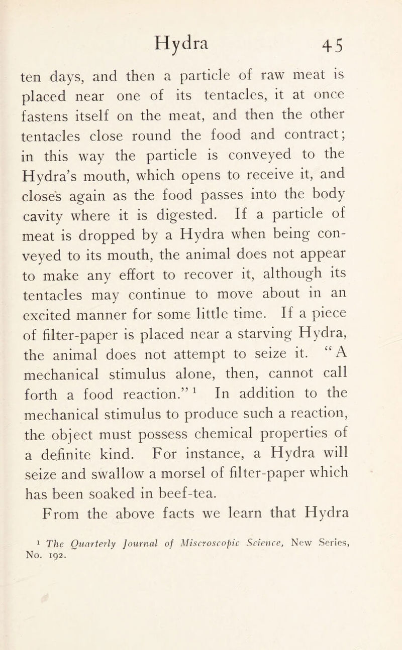 ten days, and then a particle of raw meat is placed near one of its tentacles, it at once fastens itself on the meat, and then the other tentacles close round the food and contract; in this way the particle is conveyed to the Hydra’s mouth, which opens to receive it, and closes again as the food passes into the body cavity where it is digested. If a particle of meat is dropped by a Hydra when being con¬ veyed to its mouth, the animal does not appear to make any effort to recover it, although its tentacles may continue to move about in an excited manner for some little time. If a piece of filter-paper is placed near a starving Hydra, the animal does not attempt to seize it. kCA mechanical stimulus alone, then, cannot call forth a food reaction.”1 In addition to the mechanical stimulus to produce such a reaction, the object must possess chemical properties of a definite kind. For instance, a Hydra will seize and swallow a morsel of filter-paper which has been soaked in beef-tea. From the above facts we learn that Hydra 1 The Quarterly Journal of Miscroscopic Science, New Series, No. 192.