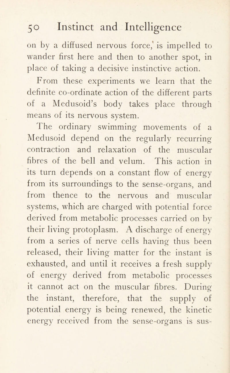 on by a diffused nervous force/ is impelled to wander first here and then to another spot, in place of taking a decisive instinctive action. From these experiments we learn that the definite co-ordinate action of the different parts of a Medusoid’s body takes place through means of its nervous system. The ordinary swimming movements of a Medusoid depend on the regularly recurring contraction and relaxation of the muscular fibres of the bell and velum. This action in its turn depends on a constant flow of energy from its surroundings to the sense-organs, and from thence to the nervous and muscular systems, which are charged with potential force derived from metabolic processes carried on by their living protoplasm. A discharge of energy from a series of nerve cells having- thus been released, their living matter for the instant is exhausted, and until it receives a fresh supply of energy derived from metabolic processes it cannot act on the muscular fibres. During the instant, therefore, that the supply of potential energy is being renewed, the kinetic energy received from the sense-organs is sus-