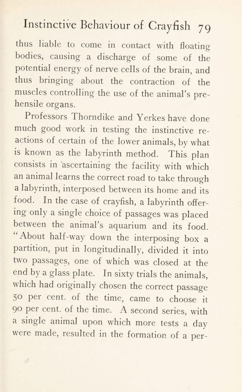 thus liable to come in contact with floating bodies, causing a discharge of some of the potential energy of nerve cells of the brain, and thus bringing about the contraction of the muscles controlling the use of the animal’s pre¬ hensile organs. Professors Thorndike and Yerkes have done much good work in testing the instinctive re¬ actions of certain of the lower animals, by what is known as the labyrinth method. This plan consists in ascertaining the facility with which an animal learns the correct road to take through a labyrinth, interposed between its home and its food. In the case of crayfish, a labyrinth offer¬ ing only a single choice of passages was placed between the animal’s aquarium and its food. “About half-way down the interposing box a partition, put in longitudinally, divided it into two passages, one of which was closed at the end by a glass plate. In sixty trials the animals, which had originally chosen the correct passage 50 per cent, of the time, came to choose it 90 per cent, of the time. A second series, with a single animal upon which more tests a day were made, resulted in the formation of a per-