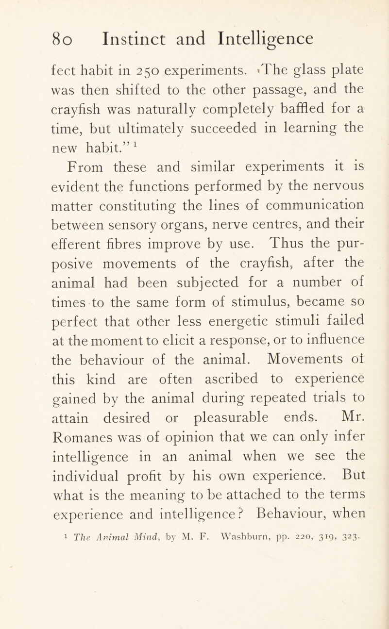 feet habit in 250 experiments. *The glass plate was then shifted to the other passage, and the crayfish was naturally completely baffled for a time, but ultimately succeeded in learning the new habit.” 1 From these and similar experiments it is evident the functions performed by the nervous matter constituting the lines of communication between sensory organs, nerve centres, and their efferent fibres improve by use. Thus the pur¬ posive movements of the crayfish, after the animal had been subjected for a number of times to the same form of stimulus, became so perfect that other less energetic stimuli failed at the moment to elicit a response, or to influence the behaviour of the animal. Movements of this kind are often ascribed to experience gained by the animal during repeated trials to attain desired or pleasurable ends. Mr. Romanes was of opinion that we can only infer intelligence in an animal when we see the individual profit by his own experience. But what is the meaning to be attached to the terms experience and intelligence ? Behaviour, when 1 The Animal Mind, by M. F. Washburn, pp. 220, 319, 323.