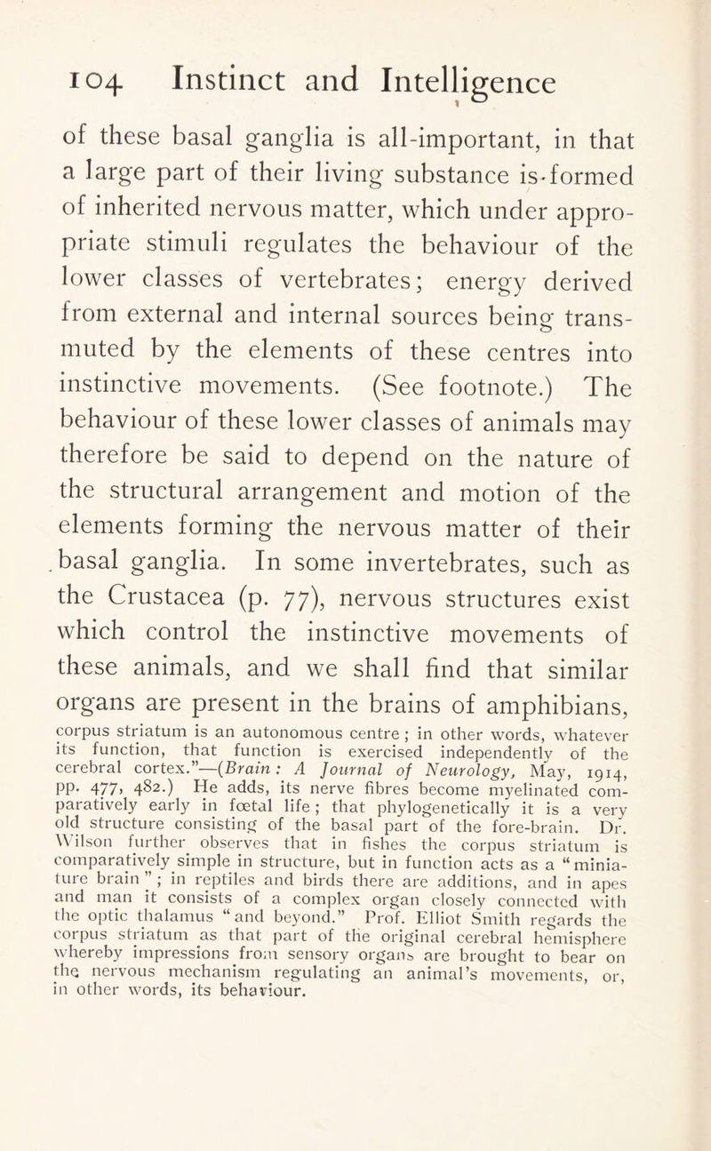 of these basal ganglia is all-important, in that a large part of their living substance is-formed of inherited nervous matter, which under appro¬ priate stimuli regulates the behaviour of the lower classes of vertebrates; energy derived from external and internal sources being trans¬ muted by the elements of these centres into instinctive movements. (See footnote.) The behaviour of these lower classes of animals may therefore be said to depend on the nature of the structural arrangement and motion of the elements forming the nervous matter of their basal ganglia. In some invertebrates, such as the Crustacea (p. 77), nervous structures exist which control the instinctive movements of these animals, and we shall find that similar organs are present in the brains of amphibians, corpus striatum is an autonomous centre ; in other words, whatever its function, that function is exercised independently of the cerebral cortex.”—(Brain: A Journal of Neurology, May, 1914, PP- 477> 482-) He adds, its nerve fibres become myelinated com¬ paratively early in foetal life; that phylogenetically it is a very old structure consisting of the basal part of the fore-brain. Dr. Wilson further observes that in fishes the corpus striatum is comparatively simple in structure, but in function acts as a “minia¬ ture brain ” ; in reptiles and birds there are additions, and in apes and man it consists of a complex organ closely connected with the optic thalamus “and beyond.” Prof. Elliot Smith regards the corpus striatum as that part of the original cerebral hemisphere whereby impressions from sensory organs are brought to bear on the nervous mechanism regulating an animal’s movements, or, in other words, its behaviour.