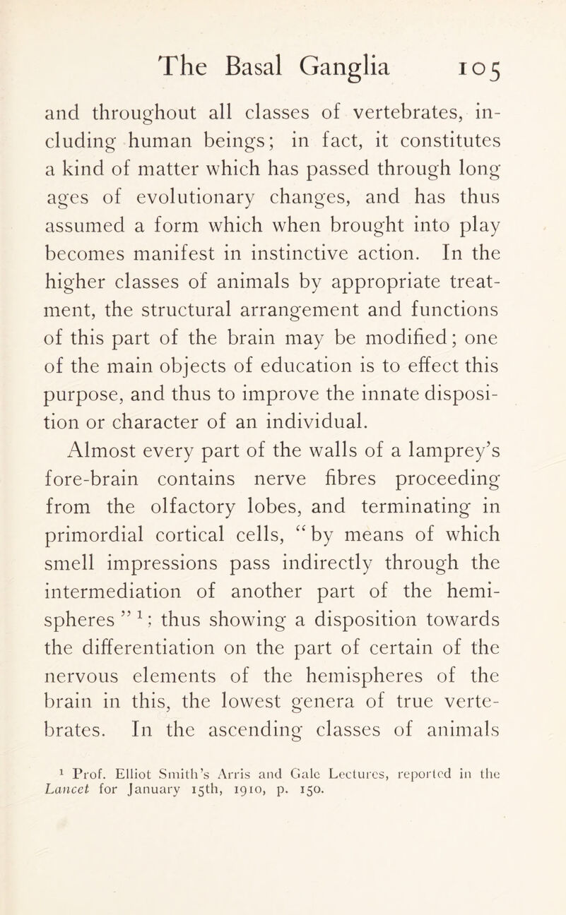 and throughout all classes of vertebrates, in¬ cluding human beings; in fact, it constitutes a kind of matter which has passed through long ages of evolutionary changes, and has thus assumed a form which when brought into play becomes manifest in instinctive action. In the higher classes of animals by appropriate treat¬ ment, the structural arrangement and functions of this part of the brain may be modified; one of the main objects of education is to effect this purpose, and thus to improve the innate disposi¬ tion or character of an individual. Almost every part of the walls of a lamprey’s fore-brain contains nerve fibres proceeding from the olfactory lobes, and terminating in primordial cortical cells, “ by means of which smell impressions pass indirectly through the intermediation of another part of the hemi¬ spheres ” 1; thus showing a disposition towards the differentiation on the part of certain of the nervous elements of the hemispheres of the brain in this, the lowest genera of true verte¬ brates. In the ascending classes of animals 1 Prof. Elliot Smith’s Arris and Gale Lectures, reported in the Lancet for January 15th, 1910, p. 150.