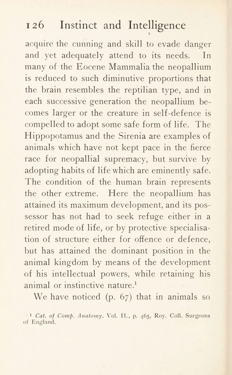 t acquire the cunning and skill to evade danger and yet adequately attend to its needs. In many of the Eocene Mammalia the neopallium is reduced to such diminutive proportions that the brain resembles the reptilian type, and in each successive generation the neopallium be¬ comes larger or the creature in self-defence is compelled to adopt some safe form of life. The Hippopotamus and the Sirenia are examples of animals which have not kept pace in the fierce race for neopallial supremacy, but survive by adopting habits of life which are eminently safe. The condition of the human brain represents the other extreme. Here the neopallium has attained its maximum development, and its pos¬ sessor has not had to seek refuge either in a retired mode of life, or by protective specialisa¬ tion of structure either for offence or defence, but has attained the dominant position in the animal kingdom by means of the development of his intellectual powers, while retaining his animal or instinctive nature.1 We have noticed (p. 67) that in animals so 1 Cat. of Comp. Anatomy, Vol. II., p. 465, Roy. Coll. Surgeons