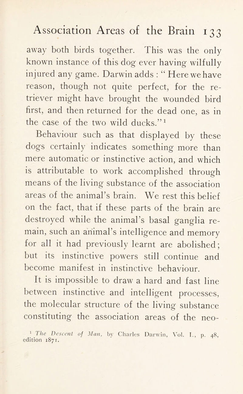 away both birds together. This was the only known instance of this dog ever having wilfully injured any game. Darwin adds : “ Here we have reason, though not quite perfect, for the re¬ triever might have brought the wounded bird first, and then returned for the dead one, as in the case of the two wild ducks.”1 Behaviour such as that displayed by these dogs certainly indicates something more than mere automatic or instinctive action, and which is attributable to work accomplished through means of the living substance of the association areas of the animal’s brain. We rest this belief on the fact, that if these parts of the brain are destroyed while the animal’s basal ganglia re¬ main, such an animal's intelligence and memory for all it had previously learnt are abolished; but its instinctive powers still continue and become manifest in instinctive behaviour. It is impossible to draw a hard and fast line between instinctive and intelligent processes, the molecular structure of the living substance constituting the association areas of the neo- 1 7 he Descent of Man, by Charles Darwin, Vol. I., p. 48, edition 1871.