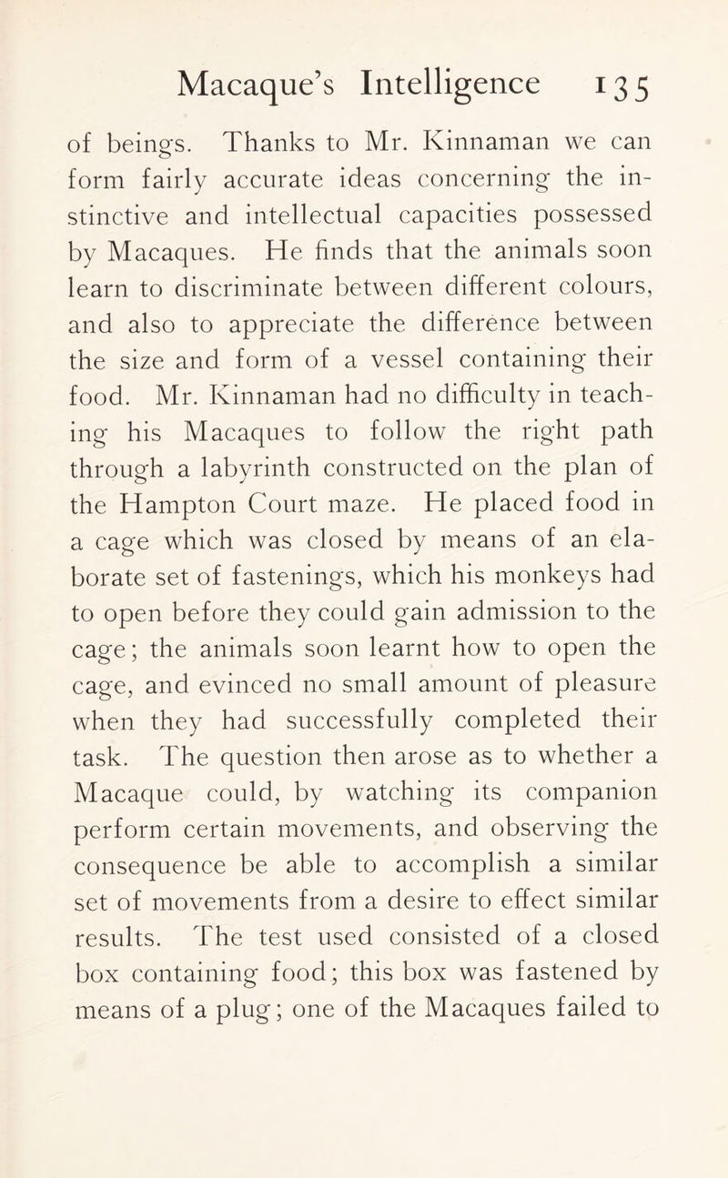 of beings. Thanks to Mr. Kinnaman we can form fairly accurate ideas concerning the in¬ stinctive and intellectual capacities possessed by Macaques. He finds that the animals soon learn to discriminate between different colours, and also to appreciate the difference between the size and form of a vessel containing their food. Mr. Kinnaman had no difficulty in teach¬ ing his Macaques to follow the right path through a labyrinth constructed on the plan of the Hampton Court maze. He placed food in a cage which was closed by means of an ela¬ borate set of fastenings, which his monkeys had to open before they could gain admission to the cage; the animals soon learnt how to open the cage, and evinced no small amount of pleasure when they had successfully completed their task. The question then arose as to whether a Macaque could, by watching its companion perform certain movements, and observing the consequence be able to accomplish a similar set of movements from a desire to effect similar results. The test used consisted of a closed box containing food; this box was fastened by means of a plug; one of the Macaques failed to