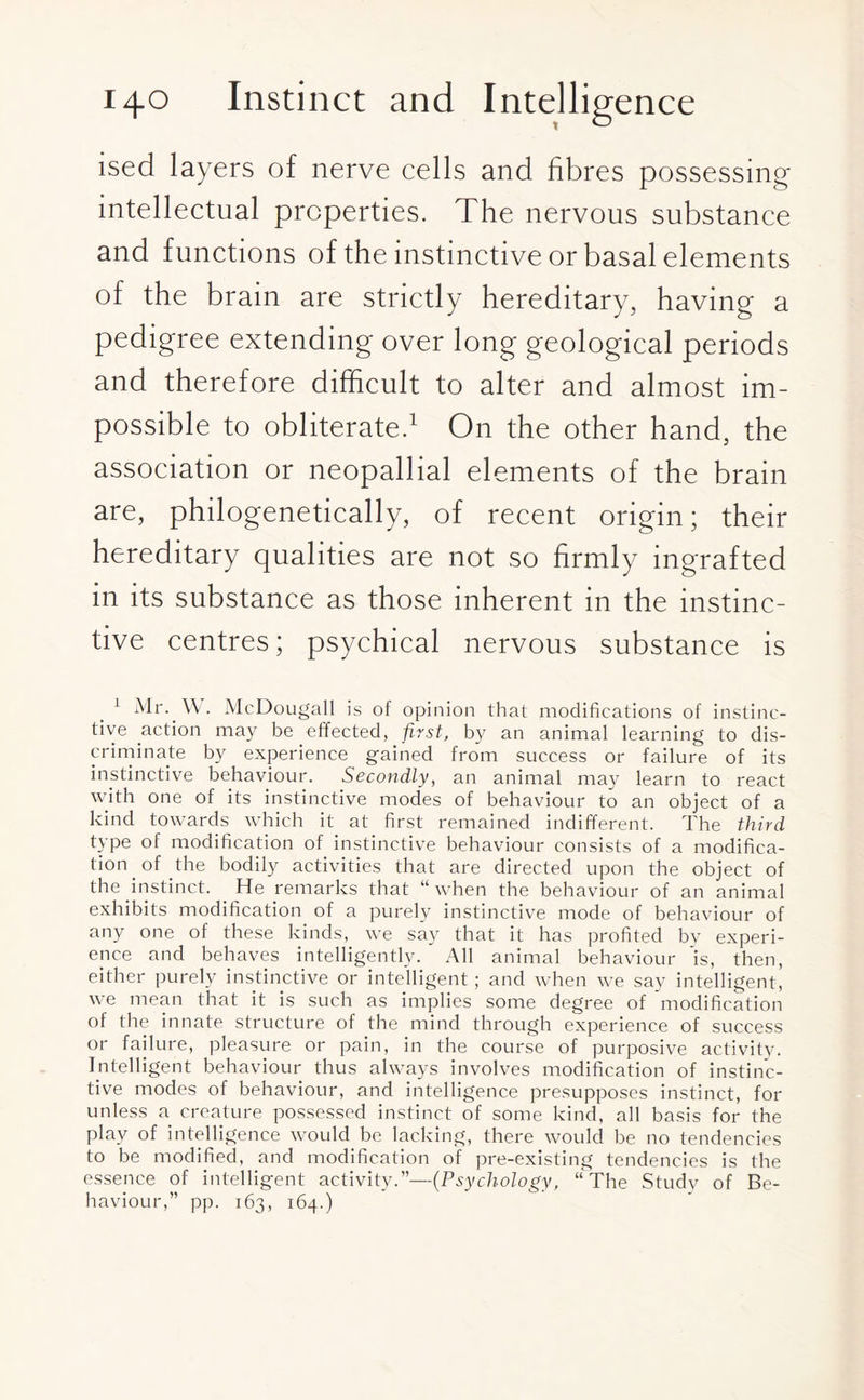ised layers of nerve cells and fibres possessing intellectual properties. The nervous substance and functions of the instinctive or basal elements of the brain are strictly hereditary, having a pedigree extending over long geological periods and therefore difficult to alter and almost im¬ possible to obliterate.1 O11 the other hand, the association or neopallial elements of the brain are, philogenetically, of recent origin; their hereditary qualities are not so firmly ingrafted in its substance as those inherent in the instinc¬ tive centres; psychical nervous substance is 1 Mr. \\. McDougall is of opinion that modifications of instinc¬ tive action may be effected, first, by an animal learning to dis¬ criminate by experience gained from success or failure of its instinctive behaviour. Secondly, an animal may learn to react with one of its instinctive modes of behaviour to an object of a kind towards which it at first remained indifferent. The third type of modification of instinctive behaviour consists of a modifica¬ tion of the bodily activities that are directed upon the object of the instinct. He remarks that “when the behaviour of an animal exhibits modification of a purely instinctive mode of behaviour of any one of these kinds, we say that it has profited by experi¬ ence and behaves intelligently. All animal behaviour 'is, then, either purely instinctive or intelligent; and when we say intelligent, we mean that it is such as implies some degree of modification of the innate structure of the mind through experience of success or failure, pleasure or pain, in the course of purposive activity. Intelligent behaviour thus always involves modification of instinc¬ tive modes of behaviour, and intelligence presupposes instinct, for unless a creature possessed instinct of some kind, all basis for the play of intelligence would be lacking, there would be no tendencies to be modified, and modification of pre-existing tendencies is the essence of intelligent activity.”—(Psychology, “The Study of Be¬ haviour,” pp. 163, 164.)
