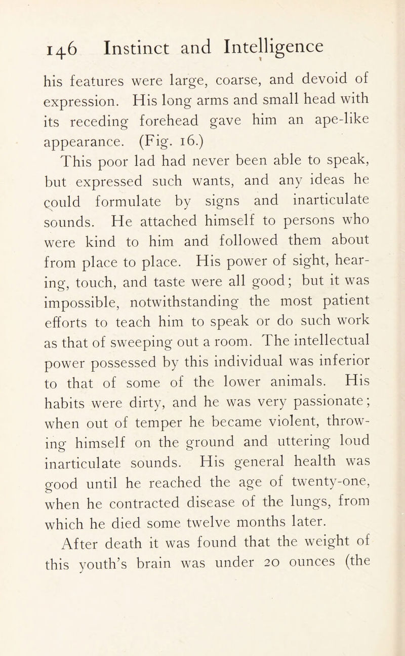 his features were large, coarse, and devoid of expression. His long arms and small head with its receding forehead gave him an ape-like appearance. (Fig. 16.) This poor lad had never been able to speak, but expressed such wants, and any ideas he could formulate by signs and inarticulate sounds. He attached himself to persons who were kind to him and followed them about from place to place. His power of sight, hear¬ ing, touch, and taste were all good; but it was impossible, notwithstanding the most patient efforts to teach him to speak or do such work as that of sweeping out a room. The intellectual power possessed by this individual was inferior to that of some of the lower animals. His habits were dirty, and he was very passionate; when out of temper he became violent, throw¬ ing himself on the ground and uttering loud inarticulate sounds. His general health was good until he reached the age of twenty-one, when he contracted disease of the lungs, from which he died some twelve months later. After death it was found that the weight of this youth’s brain was under 20 ounces (the