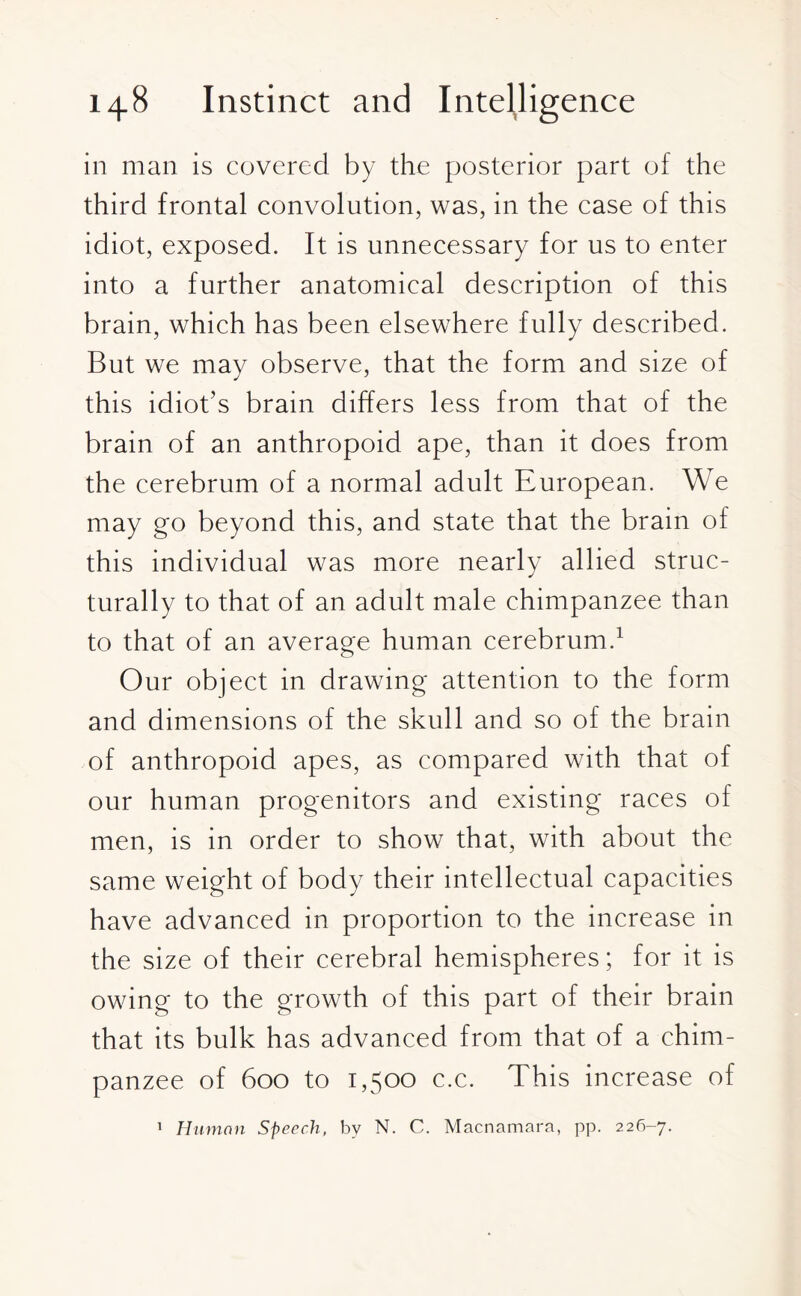 in mail is covered by the posterior part of the third frontal convolution, was, in the case of this idiot, exposed. It is unnecessary for us to enter into a further anatomical description of this brain, which has been elsewhere fully described. But we may observe, that the form and size of this idiot’s brain differs less from that of the brain of an anthropoid ape, than it does from the cerebrum of a normal adult European. We may go beyond this, and state that the brain of this individual was more nearly allied struc¬ turally to that of an adult male chimpanzee than to that of an average human cerebrum.1 Our object in drawing attention to the form and dimensions of the skull and so of the brain of anthropoid apes, as compared with that of our human progenitors and existing races of men, is in order to show that, with about the same weight of body their intellectual capacities have advanced in proportion to the increase in the size of their cerebral hemispheres; for it is owing to the growth of this part of their brain that its bulk has advanced from that of a chim¬ panzee of 600 to 1,500 c.c. This increase of 1 Human Speech, by N. C. Macnamara, pp. 226-7.