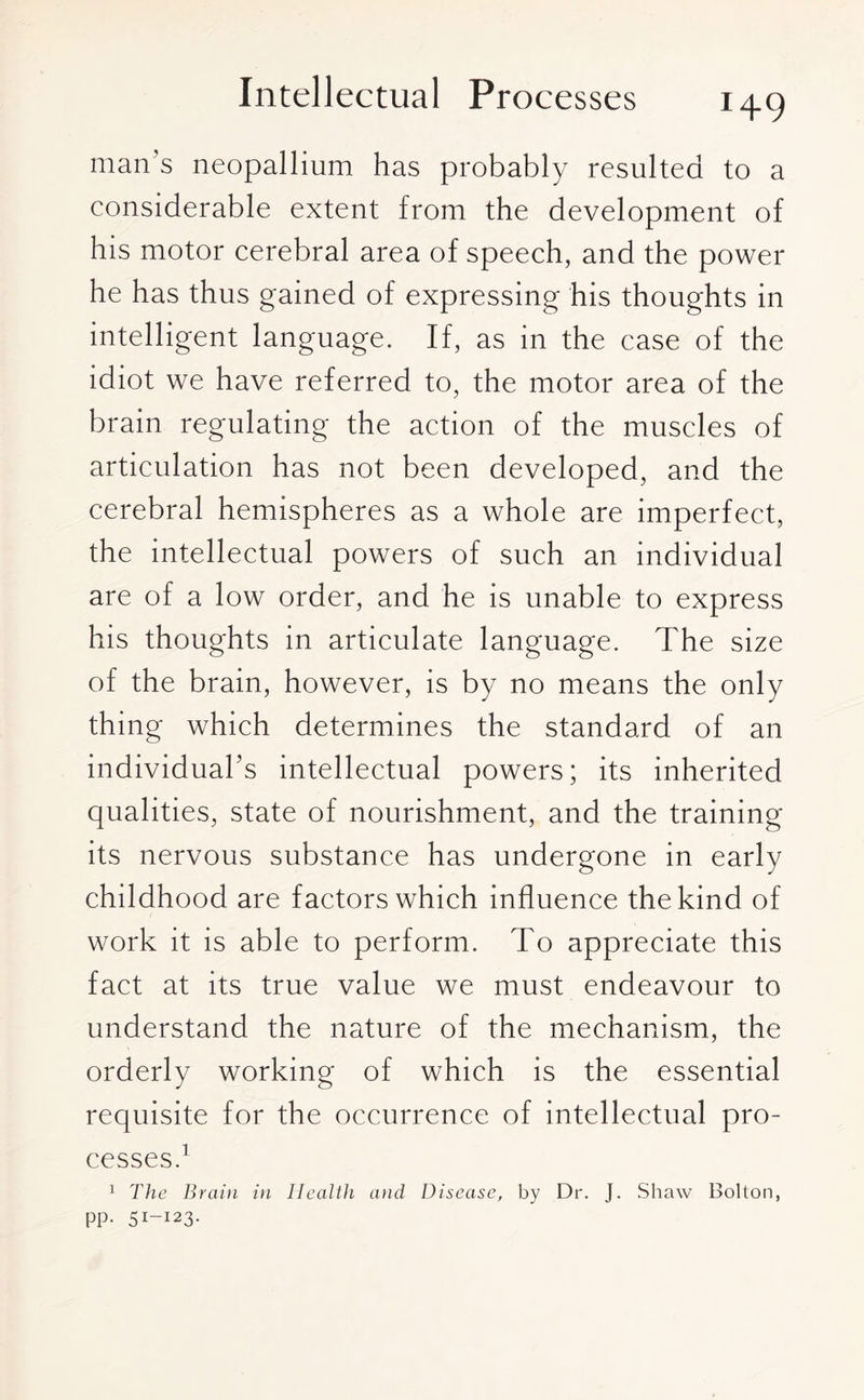 man’s neopallium has probably resulted to a considerable extent from the development of his motor cerebral area of speech, and the power he has thus gained of expressing his thoughts in intelligent language. If, as in the case of the idiot we have referred to, the motor area of the brain regulating the action of the muscles of articulation has not been developed, and the cerebral hemispheres as a whole are imperfect, the intellectual powers of such an individual are of a low order, and he is unable to express his thoughts in articulate language. The size of the brain, however, is by no means the only thing which determines the standard of an individual’s intellectual powers; its inherited qualities, state of nourishment, and the training its nervous substance has undergone in early childhood are factors which influence the kind of work it is able to perform. To appreciate this fact at its true value we must endeavour to understand the nature of the mechanism, the orderly working of which is the essential requisite for the occurrence of intellectual pro¬ cesses.1 1 The Brain in Health and Disease, by Dr. J. Shaw Bolton, pp. 51-123.