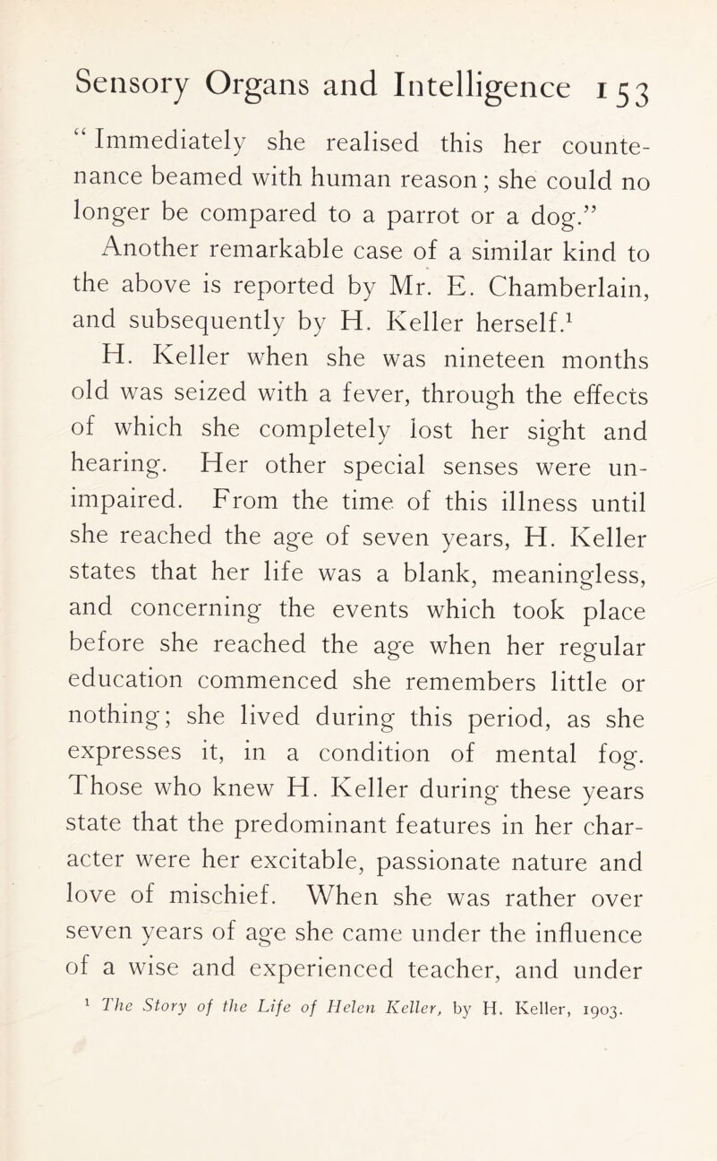 “ Immediately she realised this her counte¬ nance beamed with human reason; she could no longer be compared to a parrot or a dog.” Another remarkable case of a similar kind to the above is reported by Mr. E. Chamberlain, and subsequently by H. Keller herself.1 H. Keller when she was nineteen months old was seized with a fever, through the effects of which she completely lost her sight and hearing. Her other special senses were un¬ impaired. From the time of this illness until she reached the age of seven years, H. Keller states that her life was a blank, meaningless, and concerning the events which took place before she reached the age when her regular education commenced she remembers little or nothing; she lived during this period, as she expresses it, in a condition of mental fog. Those who knew H. Keller during these years state that the predominant features in her char¬ acter were her excitable, passionate nature and love of mischief. When she was rather over seven years of age she came under the influence of a wise and experienced teacher, and under 1 7 lie Story of the Life of Helen Keller, by H. Keller, 1903.