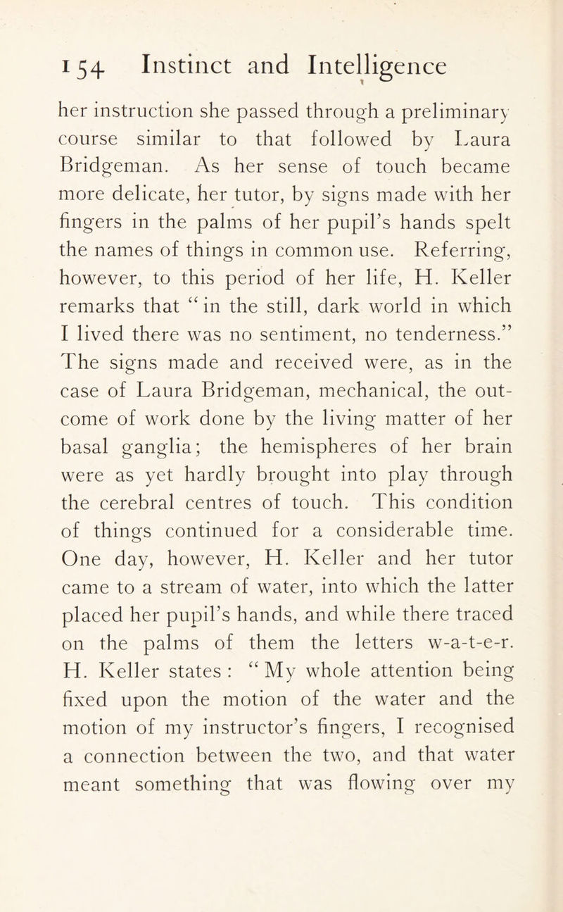 her instruction she passed through a preliminary course similar to that followed by Laura Bridgeman. As her sense of touch became more delicate, her tutor, by signs made with her fingers in the palms of her pupil’s hands spelt the names of things in common use. Referring, however, to this period of her life, H. Keller remarks that “ in the still, dark world in which I lived there was no sentiment, no tenderness.” The signs made and received were, as in the case of Laura Bridgeman, mechanical, the out¬ come of work done by the living matter of her basal ganglia; the hemispheres of her brain were as yet hardly brought into play through the cerebral centres of touch. This condition of things continued for a considerable time. One day, however, H. Keller and her tutor came to a stream of water, into which the latter placed her pupil’s hands, and while there traced on the palms of them the letters w-a-t-e-r. H. Keller states: “My whole attention being fixed upon the motion of the water and the motion of my instructor’s fingers, I recognised a connection between the two, and that water meant something that was flowing over my