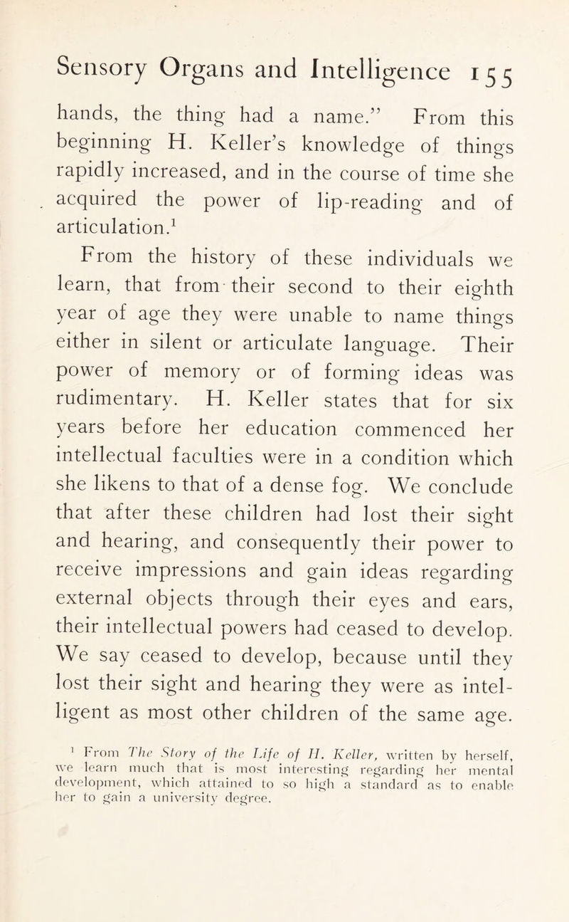 hands, the thing had a name.” From this beginning H. Keller’s knowledge of things rapidly increased, and in the course of time she acquired the power of lip-reading and of articulation.1 From the history of these individuals we learn, that from their second to their eighth year of age they were unable to name things either in silent or articulate language. Their power of memory or of forming ideas was rudimentary. H. Keller states that for six years before her education commenced her intellectual faculties were in a condition which she likens to that of a dense fog. We conclude that after these children had lost their sight and hearing, and consequently their power to receive impressions and gain ideas regarding external objects through their eyes and ears, their intellectual powers had ceased to develop. We say ceased to develop, because until they lost their sight and hearing they were as intel¬ ligent as most other children of the same age. 1 From I he Story of■ the Life of 11. Keller, written by herself, we learn much that is most interesting regarding her mental development, which attained to so high a standard as to enable her to gain a university degree.