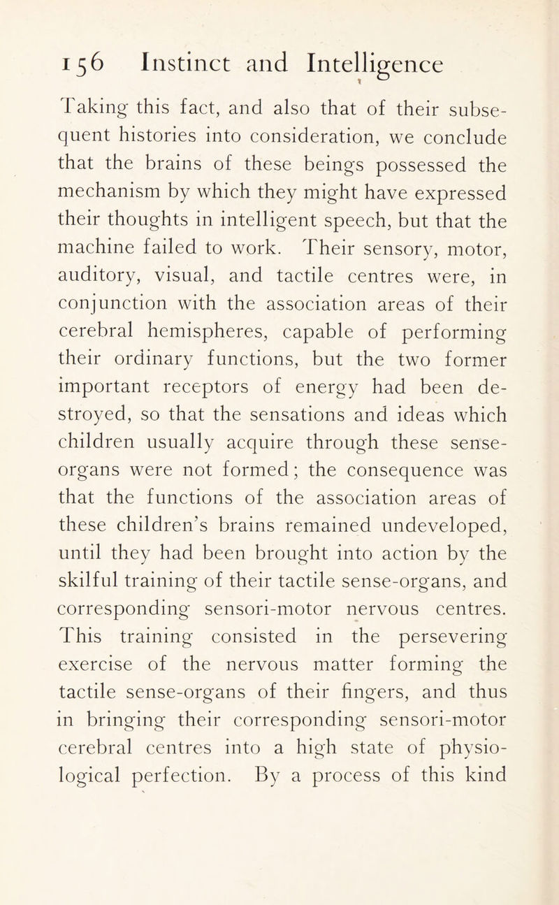 Taking this fact, and also that of their subse¬ quent histories into consideration, we conclude that the brains of these beings possessed the mechanism by which they might have expressed their thoughts in intelligent speech, but that the machine failed to work. Their sensory, motor, auditory, visual, and tactile centres were, in conjunction with the association areas of their cerebral hemispheres, capable of performing their ordinary functions, but the two former important receptors of energy had been de¬ stroyed, so that the sensations and ideas which children usually acquire through these sense- organs were not formed; the consequence was that the functions of the association areas of these children’s brains remained undeveloped, until they had been brought into action by the skilful training of their tactile sense-organs, and corresponding sensori-motor nervous centres. This training consisted in the persevering exercise of the nervous matter forming the tactile sense-organs of their fingers, and thus in bringing their corresponding sensori-motor cerebral centres into a high state of physio¬ logical perfection. By a process of this kind