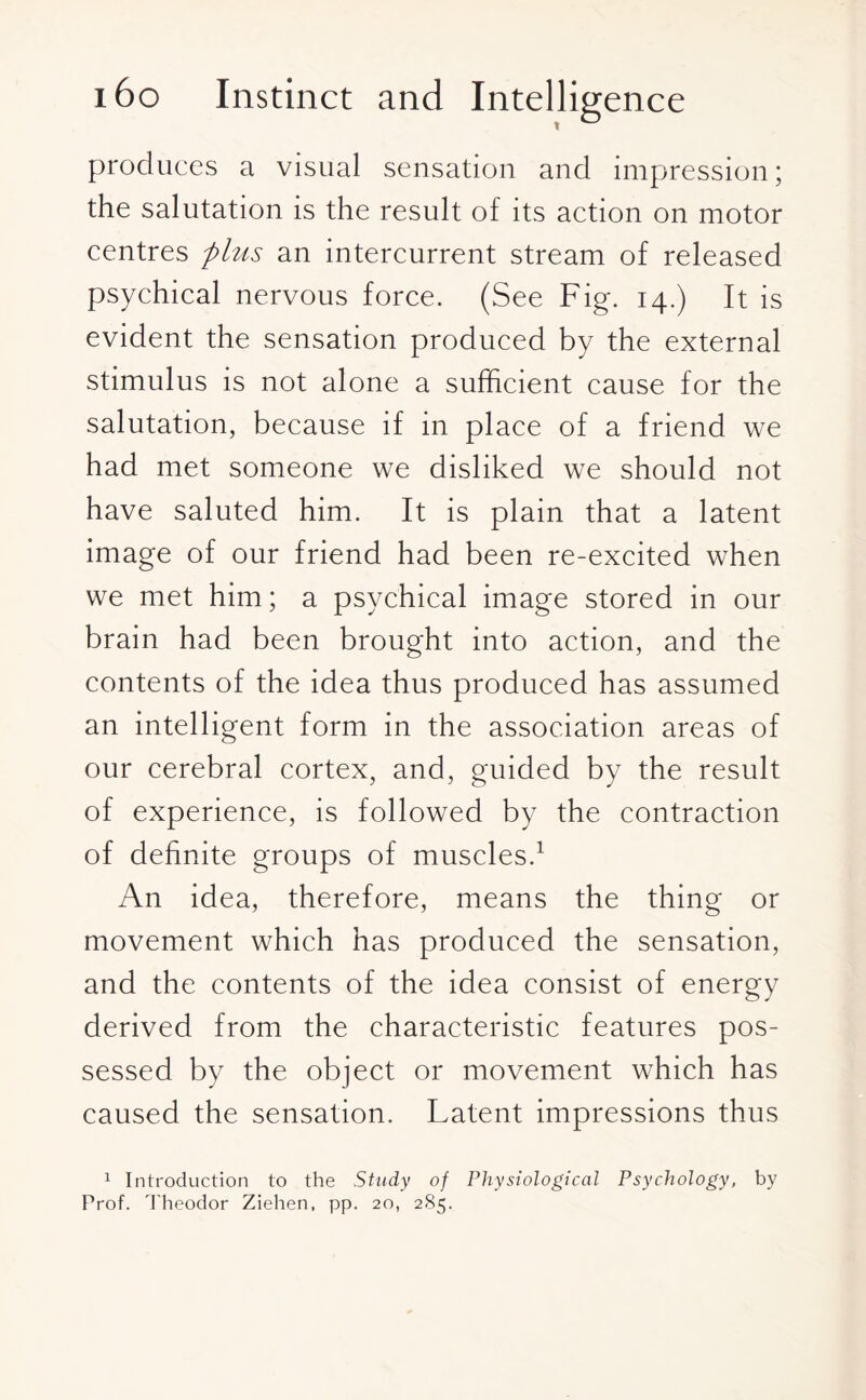 produces a visual sensation and impression; the salutation is the result of its action on motor centres plus an intercurrent stream of released psychical nervous force. (See Fig. 14.) It is evident the sensation produced by the external stimulus is not alone a sufficient cause for the salutation, because if in place of a friend we had met someone we disliked we should not have saluted him. It is plain that a latent image of our friend had been re-excited when we met him; a psychical image stored in our brain had been brought into action, and the contents of the idea thus produced has assumed an intelligent form in the association areas of our cerebral cortex, and, guided by the result of experience, is followed by the contraction of definite groups of muscles.1 An idea, therefore, means the thing or movement which has produced the sensation, and the contents of the idea consist of energy derived from the characteristic features pos¬ sessed by the object or movement which has caused the sensation. Latent impressions thus 1 Introduction to the Study of Physiological Psychology, by Prof. Theodor Ziehen, pp. 20, 285.