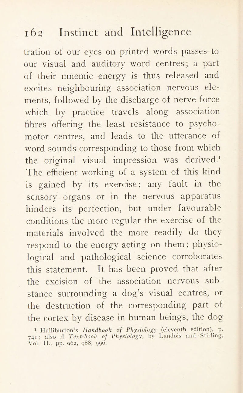tration of our eyes on printed words passes to our visual and auditory word centres; a part of their mnemic energy is thus released and excites neighbouring association nervous ele- ments, followed by the discharge of nerve force which by practice travels along association fibres offering the least resistance to psycho¬ motor centres, and leads to the utterance of word sounds corresponding to those from which the original visual impression was derived.1 The efficient working of a system of this kind is gained by its exercise; any fault in the sensory organs or in the nervous apparatus hinders its perfection, but under favourable conditions the more regular the exercise of the materials involved the more readily do they respond to the energy acting on them; physio¬ logical and pathological science corroborates this statement. It has been proved that after the excision of the association nervous sub¬ stance surrounding a dog’s visual centres, or the destruction of the corresponding part of the cortex by disease in human beings, the dog 1 Halliburton’s Handbook of Physiology (eleventh edition), p. 741 ; also A Text-book of Physiology, by Landois and Stirling, Vol. II., pp. 962, 988, 996.
