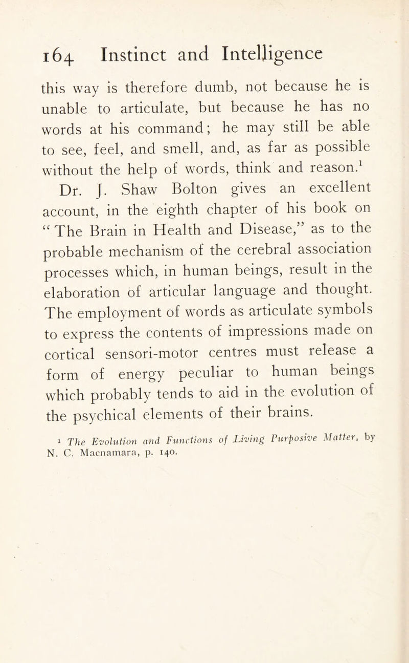 this way is therefore dumb, not because he is unable to articulate, but because he has no words at his command; he may still be able to see, feel, and smell, and, as far as possible without the help of words, think and reason.1 Dr. J. Shaw Bolton gives an excellent account, in the eighth chapter of his book on “ The Brain in Health and Disease,” as to the probable mechanism of the cerebral association processes which, in human beings, result in the elaboration of articular language and thought. The employment of words as articulate symbols to express the contents of impressions made on cortical sensori-motor centres must release a form of energy peculiar to human beings which probably tends to aid m the evolution of the psychical elements of their brains. 1 The Evolution and Functions of .Living Purposive Matter, by N. C. Macnamara, p. 140.