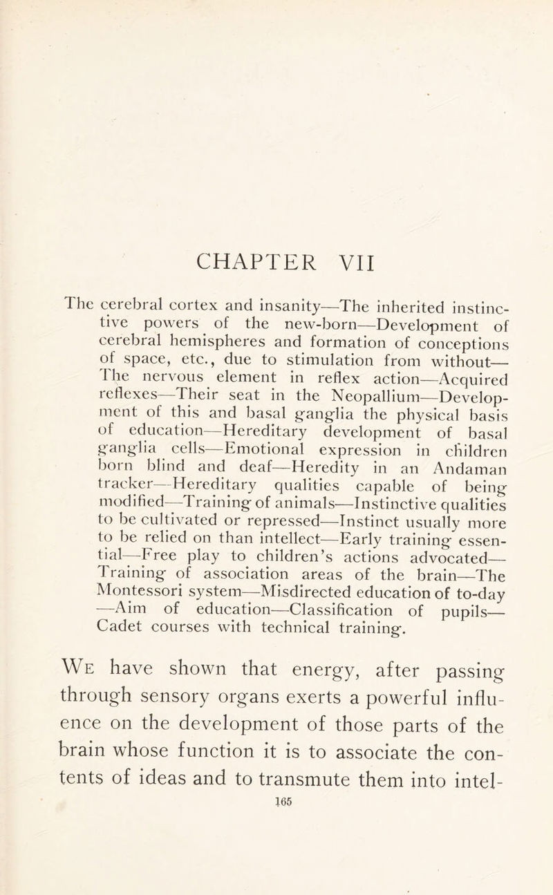 CHAPTER VII The cerebral cortex and insanity—The inherited instinc¬ tive powers of the new-born—Development of cerebral hemispheres and formation of conceptions of space, etc., due to stimulation from without—- The nervous element in reflex action—Acquired reflexes—Their seat in the Neopallium—Develop¬ ment of this and basal ganglia the physical basis of education—Hereditary development of basal ganglia cells—Emotional expression in children born blind and deaf—Heredity in an Andaman tracker—Hereditary qualities capable of being modified—Training of animals—Instinctive qualities to be cultivated or repressed—Instinct usually more to be relied on than intellect—Early training essen¬ tial—-Free play to children’s actions advocated— Training of association areas of the brain—The Montessori system—Misdirected education of to-day —Aim of education—Classification of pupils— Cadet courses with technical training. We have shown that energy, after passing through sensory organs exerts a powerful influ¬ ence on the development of those parts of the brain whose function it is to associate the con¬ tents of ideas and to transmute them into intel-