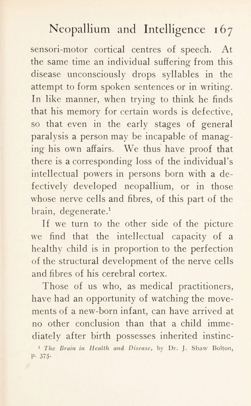 sensori-motor cortical centres of speech. At the same time an individual suffering from this disease unconsciously drops syllables in the attempt to form spoken sentences or in writing. In like manner, when trying to think he finds that his memory for certain words is defective, so that even in the early stages of general paralysis a person may be incapable of manag¬ ing his own affairs. We thus have proof that there is a corresponding loss of the individual’s intellectual powers in persons born with a de¬ fectively developed neopallium, or in those whose nerve cells and fibres, of this part of the brain, degenerate.1 If we turn to the other side of the picture we find that the intellectual capacity of a healthy child is in proportion to the perfection of the structural development of the nerve cells and fibres of his cerebral cortex. Those of us who, as medical practitioners, have had an opportunity of watching the move¬ ments of a new-born infant, can have arrived at no other conclusion than that a child imme¬ diately after birth possesses inherited instinc- 1 The Brain in Health and Disease, by Dr. J. Shaw Bolton, P* 375-