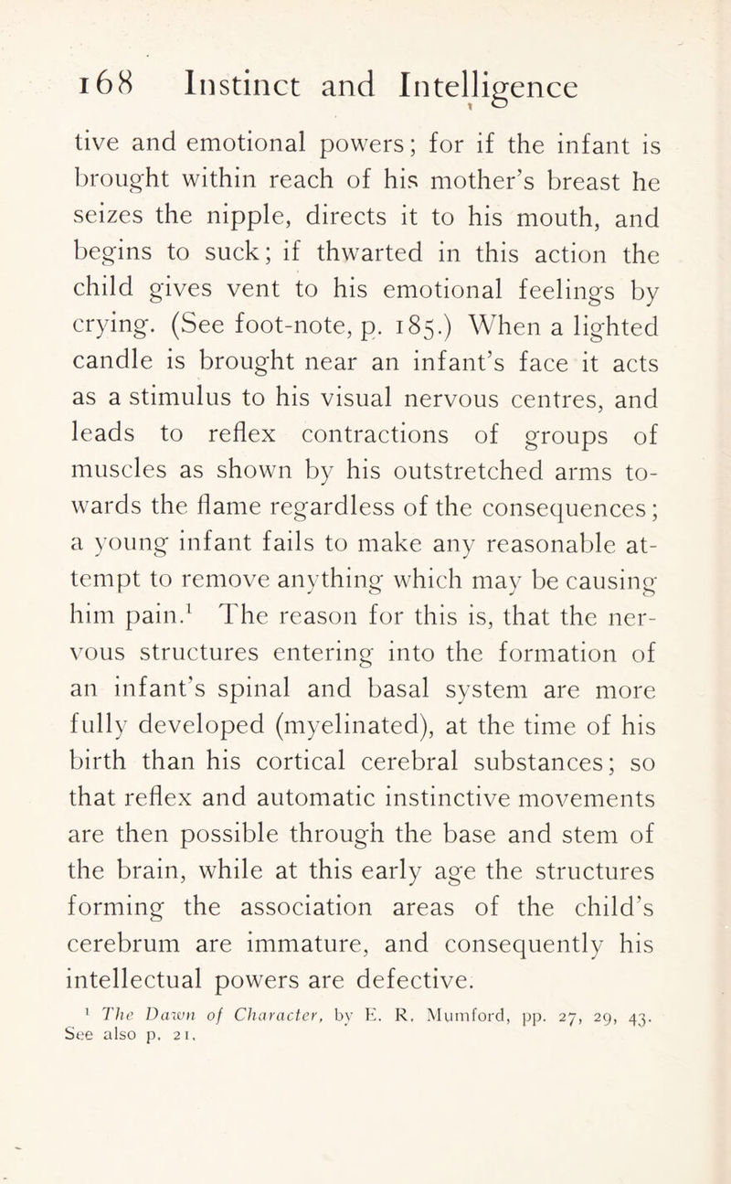 tive and emotional powers; for if the infant is brought within reach of his mother’s breast he seizes the nipple, directs it to his mouth, and begins to suck; if thwarted in this action the child gives vent to his emotional feelings by crying. (See foot-note, p. 185.) When a lighted candle is brought near an infant’s face it acts as a stimulus to his visual nervous centres, and leads to reflex contractions of groups of muscles as shown by his outstretched arms to¬ wards the flame regardless of the consequences; a young infant fails to make any reasonable at¬ tempt to remove anything which may be causing him pain.1 The reason for this is, that the ner¬ vous structures entering into the formation of an infant’s spinal and basal system are more fully developed (myelinated), at the time of his birth than his cortical cerebral substances; so that reflex and automatic instinctive movements are then possible through the base and stem of the brain, while at this early age the structures forming the association areas of the child's cerebrum are immature, and consequently his intellectual powers are defective. 1 The Dawn of Character, by E. R, Mumford, pp. 27, 29, 43. See also p. 21.