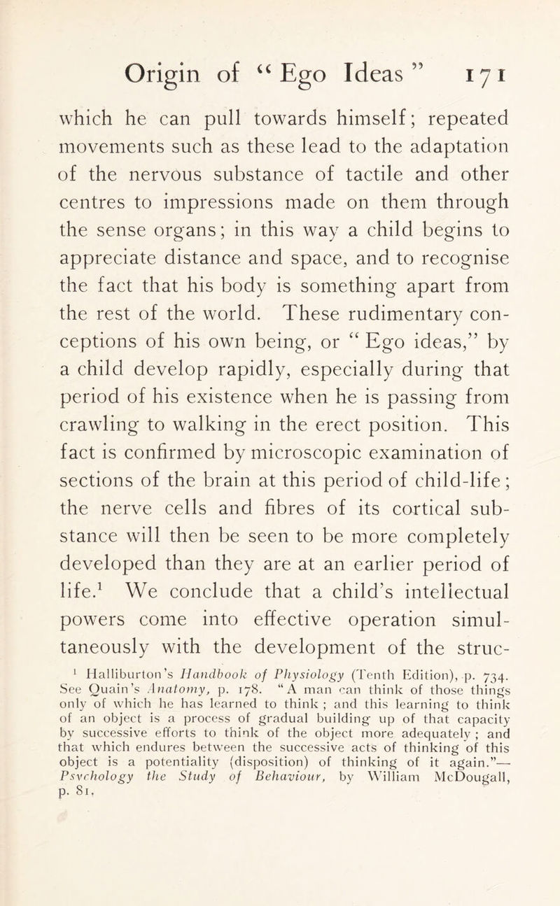 which he can pull towards himself; repeated movements such as these lead to the adaptation of the nervous substance of tactile and other centres to impressions made on them through the sense organs; in this way a child begins to appreciate distance and space, and to recognise the fact that his body is something apart from the rest of the world. These rudimentary con¬ ceptions of his own being, or “ Ego ideas,” by a child develop rapidly, especially during that period of his existence when he is passing from crawling to walking in the erect position. This fact is confirmed by microscopic examination of sections of the brain at this period of child-life; the nerve cells and fibres of its cortical sub¬ stance will then be seen to be more completely developed than they are at an earlier period of life.1 We conclude that a child's intellectual powers come into effective operation simul¬ taneously with the development of the struc- 1 Halliburton’s Handbook of Physiology (Tenth Edition), p. 734. See Quain’s Anatomy, p. 178. “A man can think of those things only of which he has learned to think ; and this learning to think of an object is a process of gradual building up of that capacity by successive efforts to think of the object more adequately ; and that which endures between the successive acts of thinking of this object is a potentiality (disposition) of thinking of it again.”— Psychology the Study of Behaviour, by William McDougall, p. Si,