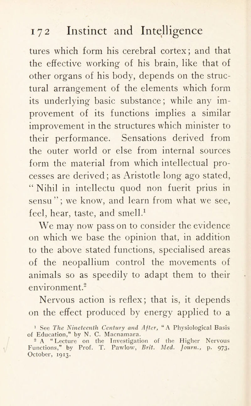 tures which form his cerebral cortex; and that the effective working of his brain, like that of other organs of his body, depends on the struc¬ tural arrangement of the elements which form its underlying basic substance; while any im¬ provement of its functions implies a similar improvement in the structures which minister to their performance. Sensations derived from the outer world or else from internal sources form the material from which intellectual pro¬ cesses are derived; as Aristotle long ago stated, “ Nihil in intellectu quod non fuerit prius in sensu ”; we know, and learn from what we see, feel, hear, taste, and smell.1 We may now pass on to consider the evidence on which we base the opinion that, in addition to the above stated functions, specialised areas of the neopallium control the movements of animals so as speedily to adapt them to their environment.2 Nervous action is reflex; that is, it depends on the effect produced by energy applied to a 1 See The Nineteenth Century and After, “ A Physiological Basis of Education,” by N. C. Macnamara. 2 A “Lecture on the Investigation of the Higher Nervous Functions,” by Prof. T. Pawlow, Brit. Med. Journ., p. 973, October, 1913.
