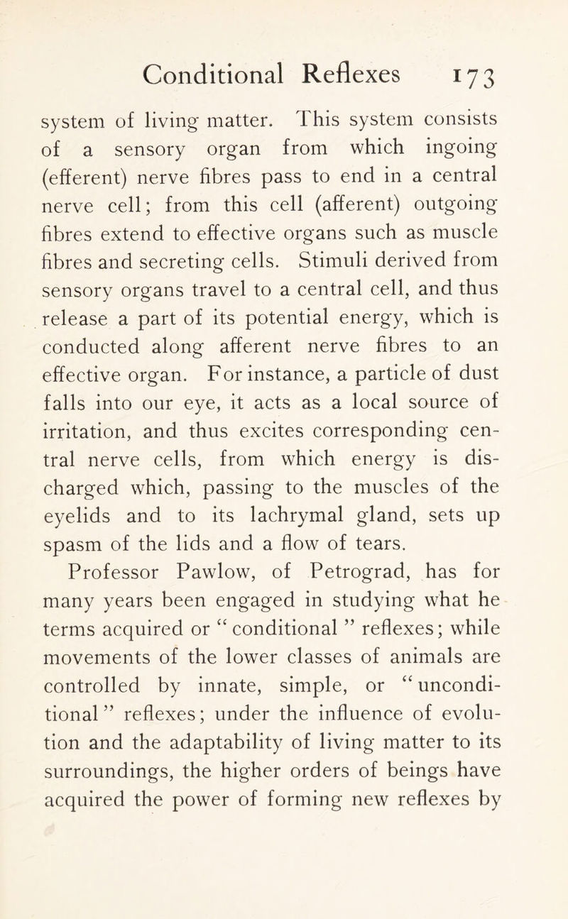 system of living matter. This system consists of a sensory organ from which ingoing (efferent) nerve fibres pass to end in a central nerve cell; from this cell (afferent) outgoing fibres extend to effective organs such as muscle fibres and secreting cells. Stimuli derived from sensory organs travel to a central cell, and thus release a part of its potential energy, which is conducted along afferent nerve fibres to an effective organ. For instance, a particle of dust falls into our eye, it acts as a local source of irritation, and thus excites corresponding cen¬ tral nerve cells, from which energy is dis¬ charged which, passing to the muscles of the eyelids and to its lachrymal gland, sets up spasm of the lids and a flow of tears. Professor Pawlow, of Petrograd, has for many years been engaged in studying what he terms acquired or “ conditional ” reflexes; while movements of the lower classes of animals are controlled by innate, simple, or “ uncondi- tional ” reflexes; under the influence of evolu¬ tion and the adaptability of living matter to its surroundings, the higher orders of beings have acquired the power of forming new reflexes by