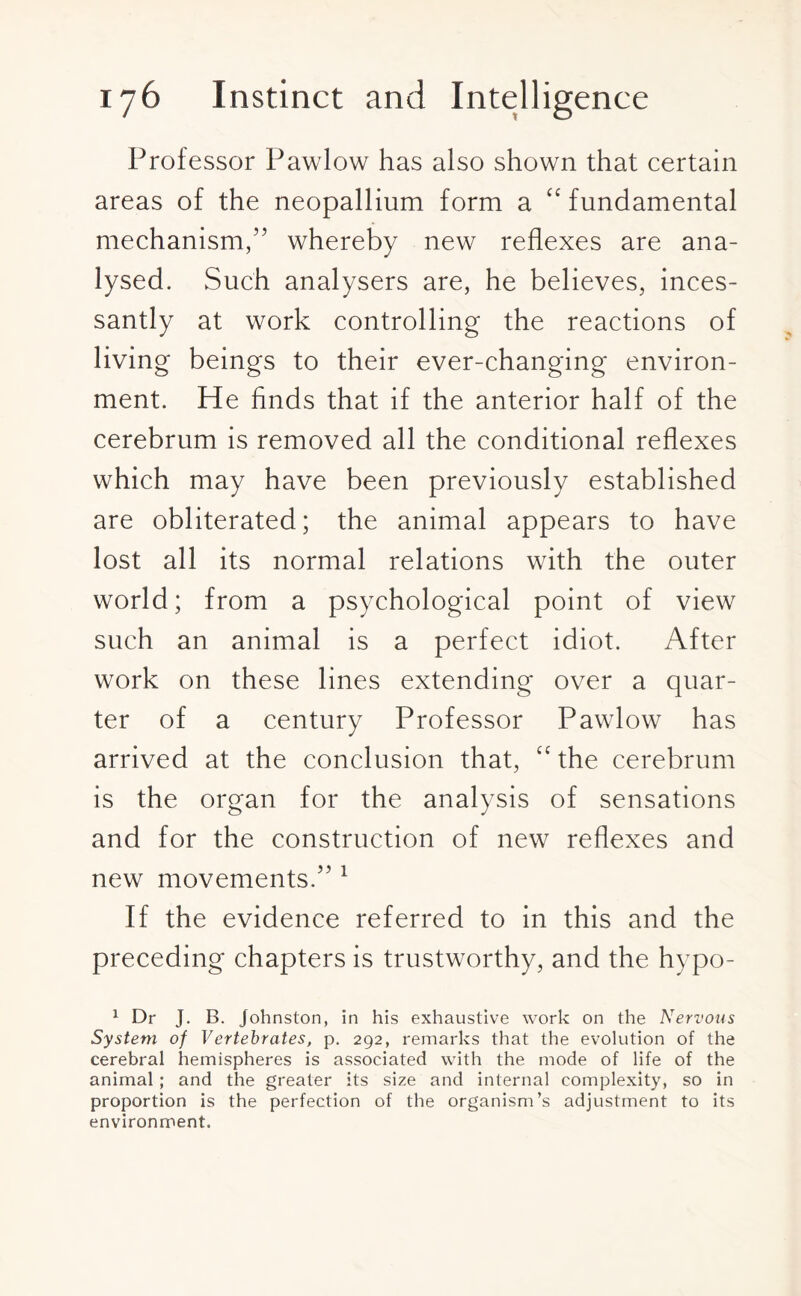 Professor Pawlow has also shown that certain areas of the neopallium form a “ fundamental mechanism,” whereby new reflexes are ana¬ lysed. Such analysers are, he believes, inces¬ santly at work controlling the reactions of living beings to their ever-changing environ¬ ment. He finds that if the anterior half of the cerebrum is removed all the conditional reflexes which may have been previously established are obliterated; the animal appears to have lost all its normal relations with the outer world; from a psychological point of view such an animal is a perfect idiot. After work on these lines extending over a quar¬ ter of a century Professor Pawlow has arrived at the conclusion that, “ the cerebrum is the organ for the analysis of sensations and for the construction of new reflexes and new movements.” 1 If the evidence referred to in this and the preceding chapters is trustworthy, and the hypo- 1 Dr J. B. Johnston, in his exhaustive work on the Nervous System of Vertebrates, p. 292, remarks that the evolution of the cerebral hemispheres is associated with the mode of life of the animal; and the greater its size and internal complexity, so in proportion is the perfection of the organism’s adjustment to its environment.