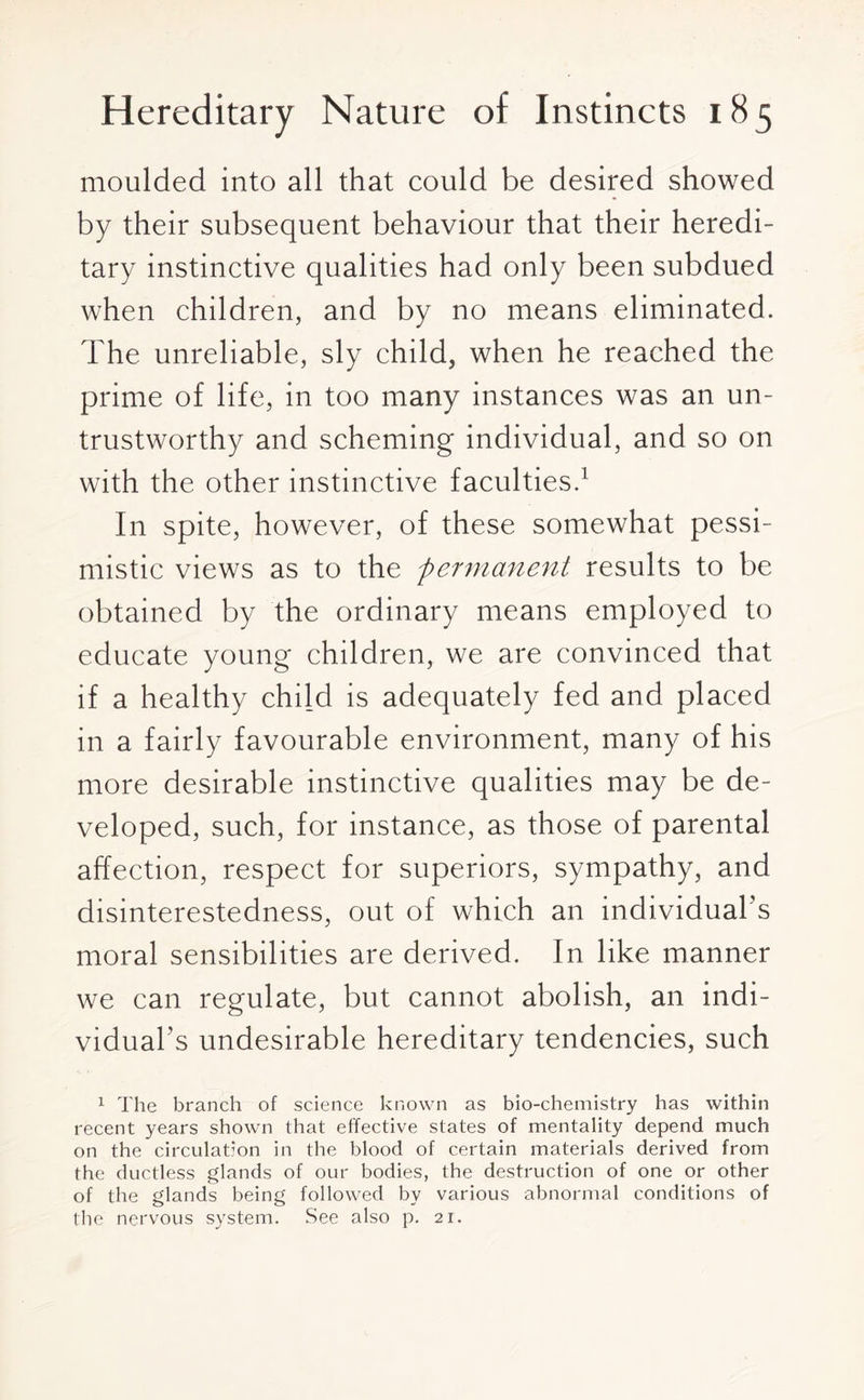 moulded into all that could be desired showed by their subsequent behaviour that their heredi¬ tary instinctive qualities had only been subdued when children, and by no means eliminated. The unreliable, sly child, when he reached the prime of life, in too many instances was an un¬ trustworthy and scheming individual, and so on with the other instinctive faculties.1 In spite, however, of these somewhat pessi¬ mistic views as to the permanent results to be obtained by the ordinary means employed to educate young children, we are convinced that if a healthy child is adequately fed and placed in a fairly favourable environment, many of his more desirable instinctive qualities may be de¬ veloped, such, for instance, as those of parental affection, respect for superiors, sympathy, and disinterestedness, out of which an individual's moral sensibilities are derived. In like manner we can regulate, but cannot abolish, an indi¬ vidual's undesirable hereditary tendencies, such 1 The branch of science known as bio-chemistry has within recent years shown that effective states of mentality depend much on the circulation in the blood of certain materials derived from the ductless glands of our bodies, the destruction of one or other of the glands being followed by various abnormal conditions of the nervous system. See also p. 21.