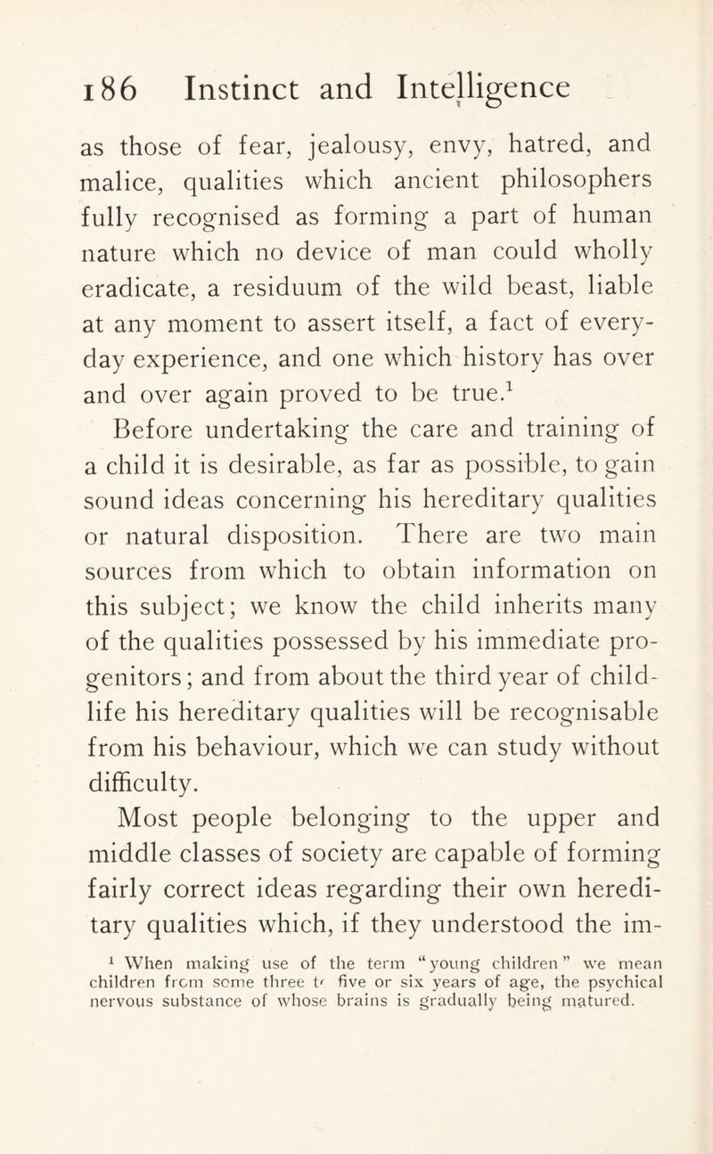 as those of fear, jealousy, envy, hatred, and malice, qualities which ancient philosophers fully recognised as forming a part of human nature which no device of man could wholly eradicate, a residuum of the wild beast, liable at any moment to assert itself, a fact of every¬ day experience, and one which history has over and over again proved to be true.1 Before undertaking the care and training of a child it is desirable, as far as possible, to gain sound ideas concerning his hereditary qualities or natural disposition. There are two main sources from which to obtain information on this subject; we know the child inherits many of the qualities possessed by his immediate pro¬ genitors; and from about the third year of child- life his hereditary qualities will be recognisable from his behaviour, which we can study without difficulty. Most people belonging to the upper and middle classes of society are capable of forming fairly correct ideas regarding their own heredi¬ tary qualities which, if they understood the im- 1 When making use of the term “young children” we mean children from some three t< five or six years of age, the psychical nervous substance of whose brains is gradually being matured.
