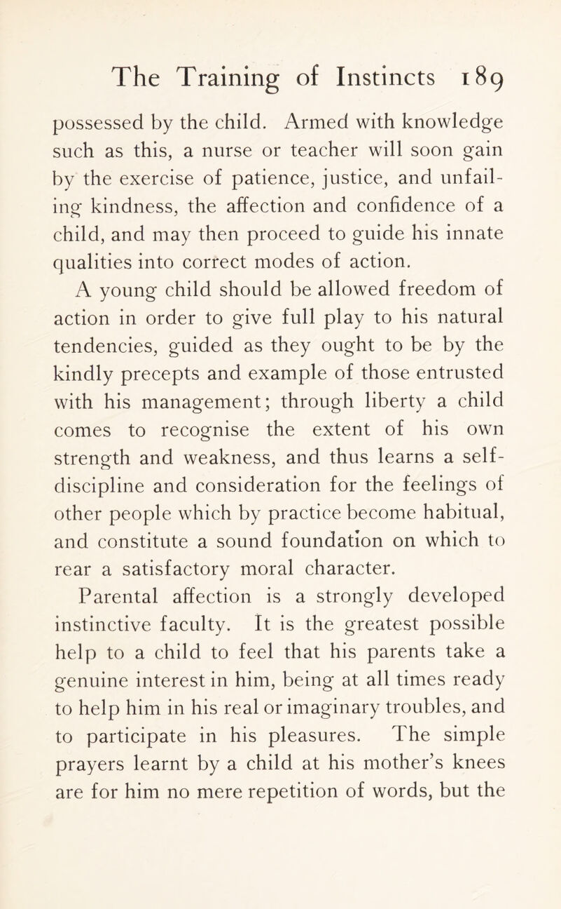 possessed by the child. Armed with knowledge such as this, a nurse or teacher will soon gain by the exercise of patience, justice, and unfail¬ ing kindness, the affection and confidence of a child, and may then proceed to guide his innate qualities into correct modes of action. A young child should be allowed freedom of action in order to give full play to his natural tendencies, guided as they ought to be by the kindly precepts and example of those entrusted with his management; through liberty a child comes to recognise the extent of his own strength and weakness, and thus learns a self- discipline and consideration for the feelings of other people which by practice become habitual, and constitute a sound foundation on which to rear a satisfactory moral character. Parental affection is a strongly developed instinctive faculty. It is the greatest possible help to a child to feel that his parents take a genuine interest in him, being at all times ready to help him in his real or imaginary troubles, and to participate in his pleasures. The simple prayers learnt by a child at his mother’s knees are for him no mere repetition of words, but the