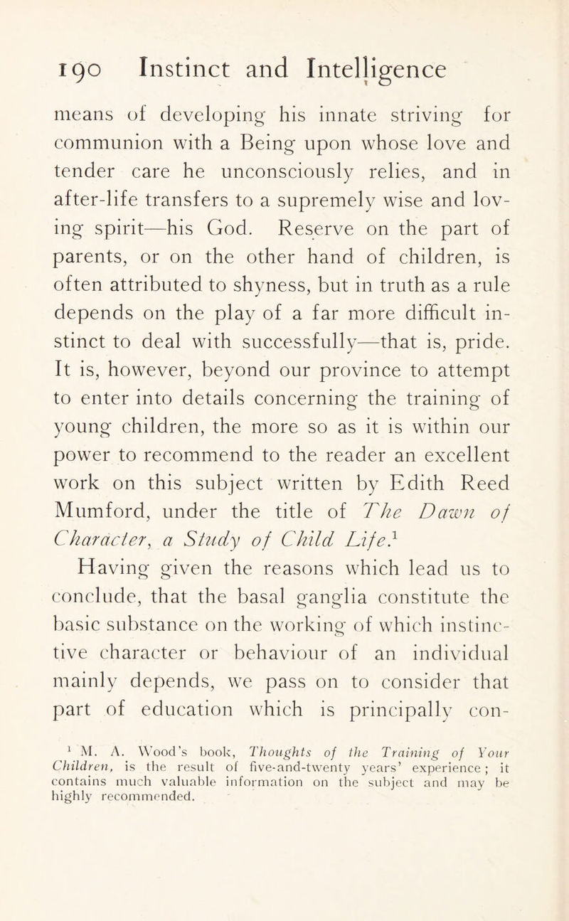 means of developing his innate striving for communion with a Being upon whose love and tender care he unconsciously relies, and in after-life transfers to a supremely wise and lov¬ ing spirit—his God. Reserve on the part of parents, or on the other hand of children, is often attributed to shyness, but in truth as a rule depends on the play of a far more difficult in¬ stinct to deal with successfully—that is, pride. It is, however, beyond our province to attempt to enter into details concerning the training of young children, the more so as it is within our power to recommend to the reader an excellent work on this subject written by Edith Reed Mumford, under the title of The Dawn of Character, a Study of Child Life} Having given the reasons which lead us to conclude, that the basal ganglia constitute the basic substance on the working of which instinc¬ tive character or behaviour of an individual mainly depends, we pass on to consider that part of education which is principally con- 1 M. A. Wood’s book, Thoughts of the Training of Your Children, is the result of five-and-twenty years’ experience; it contains much valuable information on the subject and may be highly recommended.