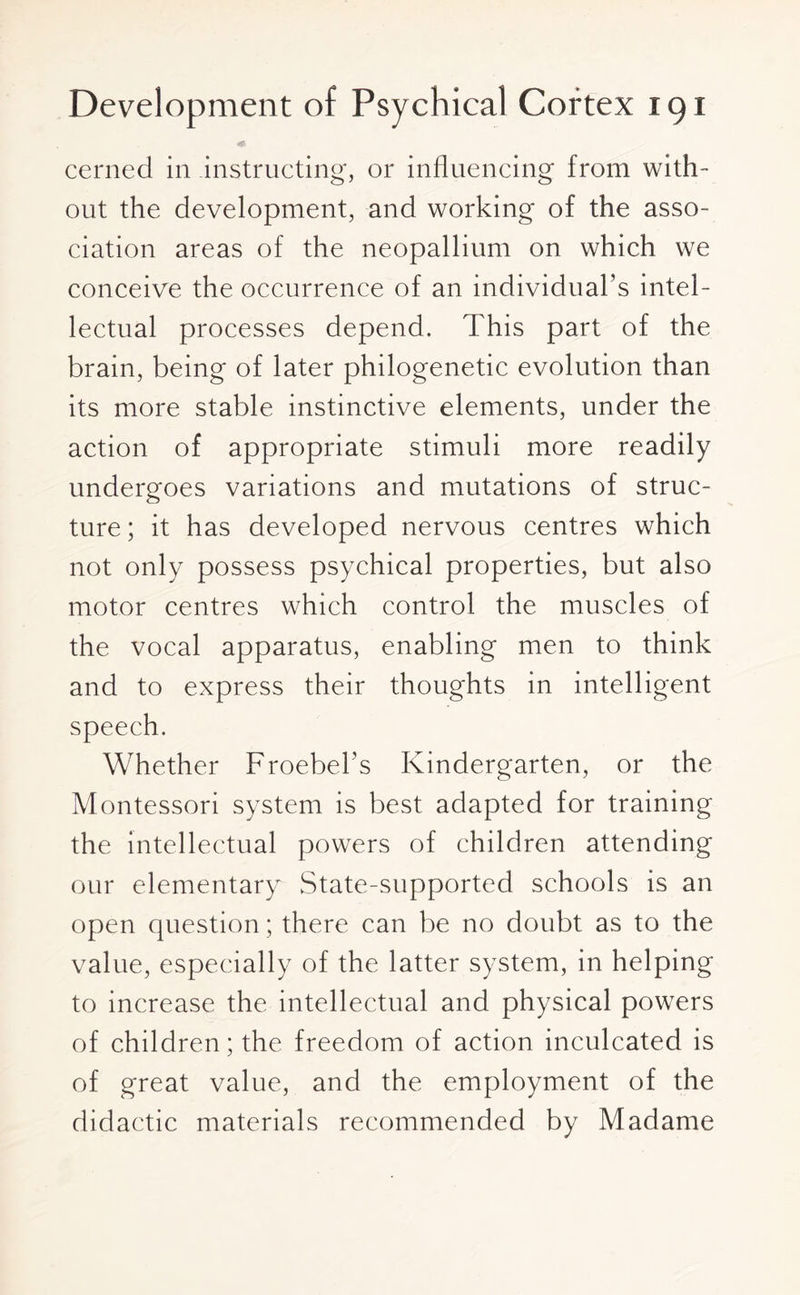 cerned in instructing, or influencing from with¬ out the development, and working of the asso¬ ciation areas of the neopallium on which we conceive the occurrence of an individual’s intel¬ lectual processes depend. This part of the brain, being of later philogenetic evolution than its more stable instinctive elements, under the action of appropriate stimuli more readily undergoes variations and mutations of struc¬ ture ; it has developed nervous centres which not only possess psychical properties, but also motor centres which control the muscles of the vocal apparatus, enabling men to think and to express their thoughts in intelligent speech. Whether Froebel’s Kindergarten, or the Montessori system is best adapted for training the intellectual powers of children attending our elementary State-supported schools is an open question; there can be no doubt as to the value, especially of the latter system, in helping to increase the intellectual and physical powers of children; the freedom of action inculcated is of great value, and the employment of the didactic materials recommended by Madame