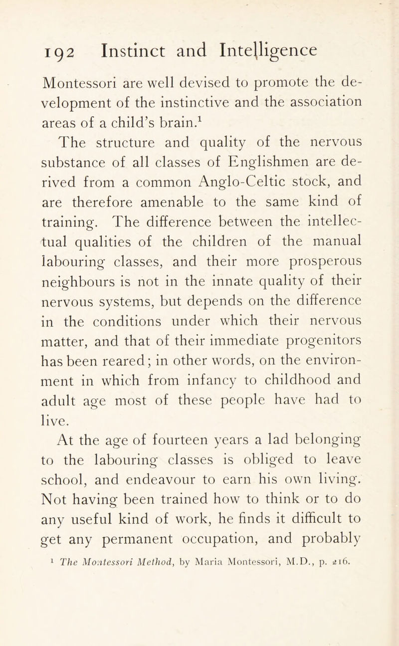 Montessori are well devised to promote the de¬ velopment of the instinctive and the association areas of a child’s brain.1 The structure and quality of the nervous substance of all classes of Englishmen are de¬ rived from a common Anglo-Celtic stock, and are therefore amenable to the same kind of training. The difference between the intellec¬ tual qualities of the children of the manual labouring classes, and their more prosperous neighbours is not in the innate quality of their nervous systems, but depends on the difference in the conditions under which their nervous matter, and that of their immediate progenitors has been reared; in other words, on the environ¬ ment in which from infancy to childhood and adult age most of these people have had to live. At the age of fourteen years a lad belonging to the labouring classes is obliged to leave school, and endeavour to earn his own living. Not having been trained how to think or to do any useful kind of work, he finds it difficult to get any permanent occupation, and probably 1 The Montessori Method, by Maria Montessori, M.D., p. 216.