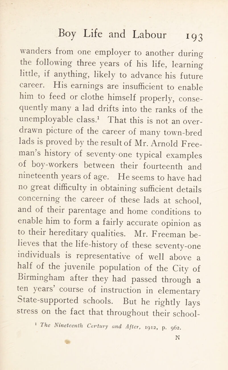 wanders from one employer to another during the following three years of his life, learning- little, if anything, likely to advance his future career. His earnings are insufficient to enable him to feed or clothe himself properly, conse¬ quently many a lad drifts into the ranks of the unemployable class.1 That this is not an over¬ diawn picture of the career of many town-bred lads is proved by the result of Mr. Arnold Free¬ man s history of seventy-one typical examples of boy-workers between their fourteenth and nineteenth years of age. He seems to have had no great difficulty in obtaining sufficient details concerning the career of these lads at school, and of their parentage and home conditions to enable him to form a fairly accurate opinion as to their hereditary qualities. Mr. Freeman be¬ lieves that the life-history of these seventy-one individuals is representative of well above a half of the juvenile population of the City of Birmingham after they had passed through a ten >ears course of instruction m elementary State-supported schools. But he rightly lays stress on the fact that throughout their school- 1 The Nineteenth Century and After, 1912, p. 962. N