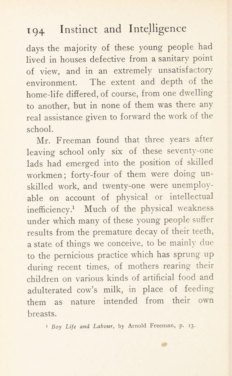 days the majority of these young people had lived in houses defective from a sanitary point of view, and in an extremely unsatisfactory environment. The extent and depth of the home-life differed, of course, from one dwelling to another, but in none of them was there any real assistance given to forward the work of the school. Mr. Freeman found that three years after leaving school only six of these seventy-one lads had emerged into the position of skilled workmen; forty-four of them were doing un¬ skilled work, and twenty-one were unemploy¬ able on account of physical or intellectual inefficiency.1 Much of the physical weakness under which many of these young people suffer results from the premature decay of their teeth, a state of things we conceive, to be mainly due to the pernicious practice which has sprung up during recent times, of mothers rearing their children on various kinds of artificial food and adulterated cow’s milk, in place of feeding them as nature intended from their own breasts. 1 Boy Life and Labour, by Arnold Freeman, p. 13.