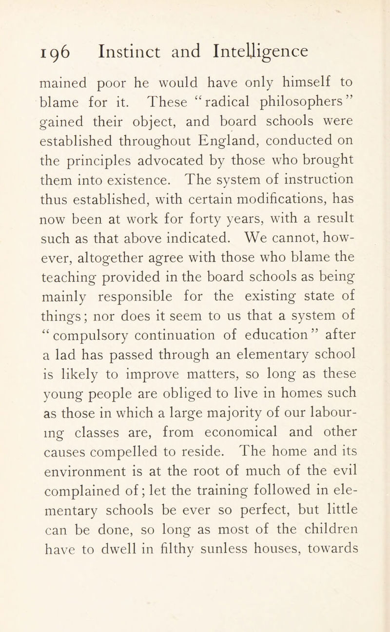 mained poor he would have only himself to blame for it. These “radical philosophers'' gained their object, and board schools were established throughout England, conducted on the principles advocated by those who brought them into existence. The system of instruction thus established, with certain modifications, has now been at work for forty years, with a result such as that above indicated. We cannot, how¬ ever, altogether agree with those who blame the teaching provided in the board schools as being mainly responsible for the existing state of things; nor does it seem to us that a system of “ compulsory continuation of education after a lad has passed through an elementary school is likely to improve matters, so long as these young people are obliged to live in homes such as those in which a large majority of our labour¬ ing classes are, from economical and other causes compelled to reside. The home and its environment is at the root of much of the evil complained of; let the training followed in ele¬ mentary schools be ever so perfect, but little can be done, so long as most of the children have to dwell in filthy sunless houses, towards