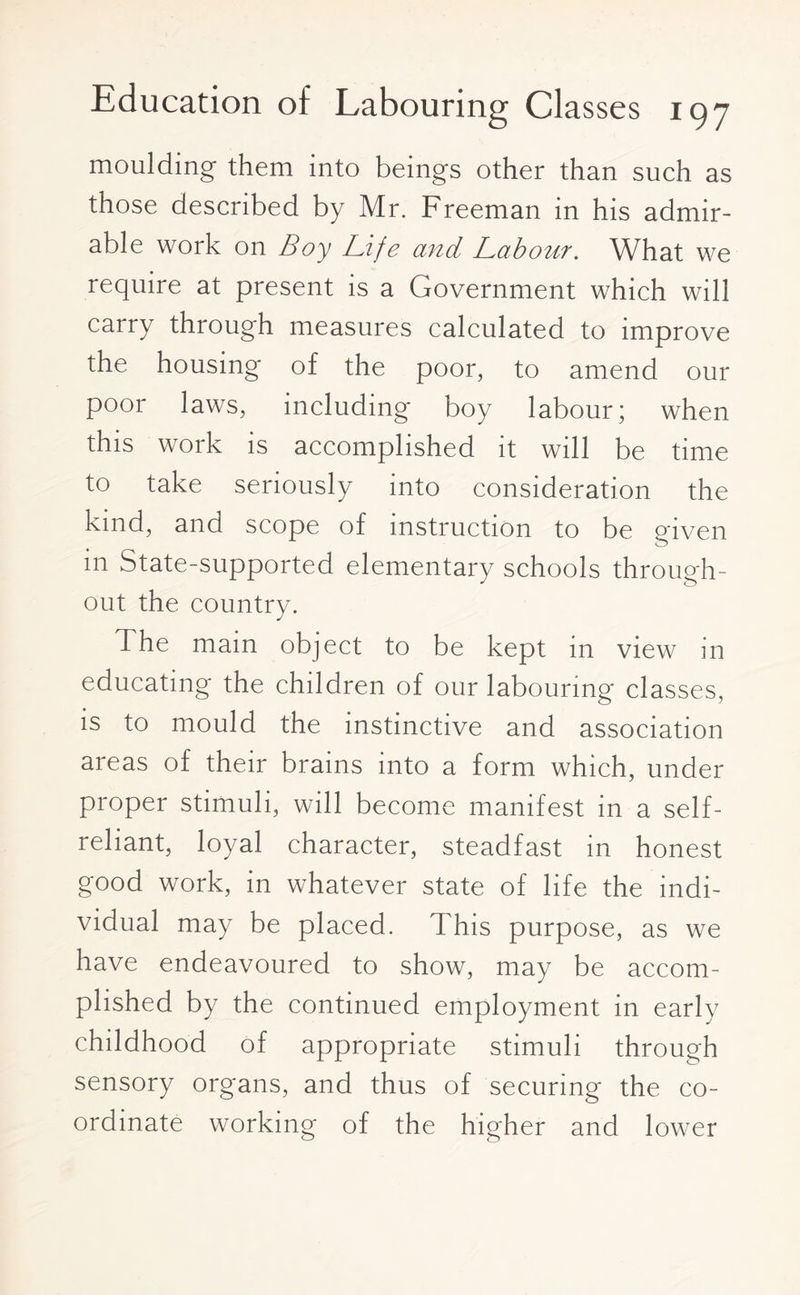 moulding them into beings other than such as those described by Mr. Freeman in his admir¬ able work on Boy Life and Labour. What we require at present is a Government which will carry through measures calculated to improve the housing of the poor, to amend our poor laws, including boy labour; when this work is accomplished it will be time to take seriously into consideration the kind, and scope of instruction to be given in State-supported elementary schools through¬ out the country. The mam object to be kept in view in educating the children of our labouring classes, is to mould the instinctive and association areas of their brains into a form which, under proper stimuli, will become manifest in a self- reliant, loyal character, steadfast in honest good work, in whatever state of life the indi¬ vidual may be placed. This purpose, as we have endeavoured to show, may be accom¬ plished by the continued employment in early childhood of appropriate stimuli through sensory organs, and thus of securing the co¬ ordinate working of the higher and lower