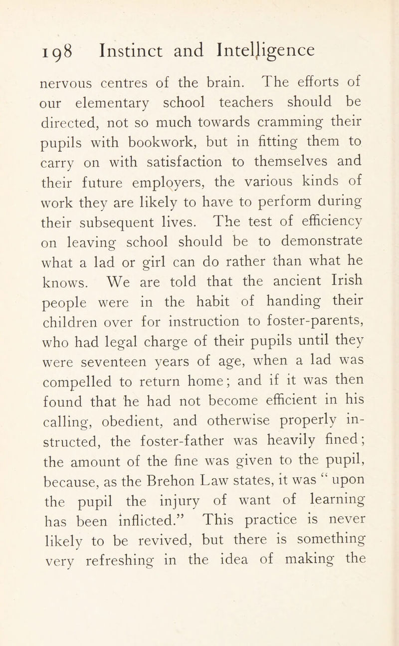 nervous centres of the brain. The efforts of our elementary school teachers should be directed, not so much towards cramming their pupils with bookwork, but in fitting them to carry on with satisfaction to themselves and their future employers, the various kinds of work they are likely to have to perform during their subsequent lives. The test of efficiency on leaving school should be to demonstrate what a lad or girl can do rather than what he knows. We are told that the ancient Irish people were in the habit of handing their children over for instruction to foster-parents, who had legal charge of their pupils until they were seventeen years of age, when a lad was compelled to return home; and if it was then found that he had not become efficient in his calling, obedient, and otherwise properly in¬ structed, the foster-father was heavily fined; the amount of the fine was given to the pupil, because, as the Brehon Law states, it was upon the pupil the injury of want of learning has been inflicted.” This practice is never likely to be revived, but there is something very refreshing in the idea of making the